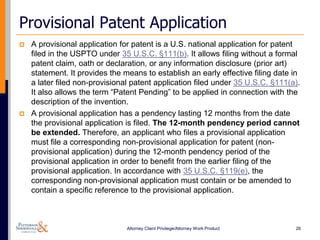 Provisional Patent Application
   A provisional application for patent is a U.S. national application for patent
    filed in the USPTO under 35 U.S.C. §111(b). It allows filing without a formal
    patent claim, oath or declaration, or any information disclosure (prior art)
    statement. It provides the means to establish an early effective filing date in
    a later filed non-provisional patent application filed under 35 U.S.C. §111(a).
    It also allows the term “Patent Pending” to be applied in connection with the
    description of the invention.
   A provisional application has a pendency lasting 12 months from the date
    the provisional application is filed. The 12-month pendency period cannot
    be extended. Therefore, an applicant who files a provisional application
    must file a corresponding non-provisional application for patent (non-
    provisional application) during the 12-month pendency period of the
    provisional application in order to benefit from the earlier filing of the
    provisional application. In accordance with 35 U.S.C. §119(e), the
    corresponding non-provisional application must contain or be amended to
    contain a specific reference to the provisional application.



                                Attorney Client Privilege/Attorney Work Product   26
 