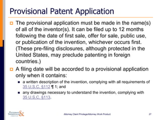 Provisional Patent Application
   The provisional application must be made in the name(s)
    of all of the inventor(s). It can be filed up to 12 months
    following the date of first sale, offer for sale, public use,
    or publication of the invention, whichever occurs first.
    (These pre-filing disclosures, although protected in the
    United States, may preclude patenting in foreign
    countries.)
   A filing date will be accorded to a provisional application
    only when it contains:
       a written description of the invention, complying with all requirements of
        35 U.S.C. §112 ¶ 1; and
       any drawings necessary to understand the invention, complying with
        35 U.S.C. §113.



                               Attorney Client Privilege/Attorney Work Product   27
 