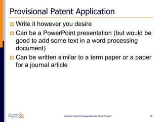 Provisional Patent Application
 Write it however you desire
 Can be a PowerPoint presentation (but would be
  good to add some text in a word processing
  document)
 Can be written similar to a term paper or a paper
  for a journal article




                   Attorney Client Privilege/Attorney Work Product   29
 