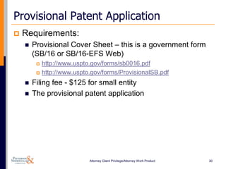 Provisional Patent Application
   Requirements:
       Provisional Cover Sheet – this is a government form
        (SB/16 or SB/16-EFS Web)
            http://www.uspto.gov/forms/sb0016.pdf
            http://www.uspto.gov/forms/ProvisionalSB.pdf
       Filing fee - $125 for small entity
       The provisional patent application




                             Attorney Client Privilege/Attorney Work Product   30
 