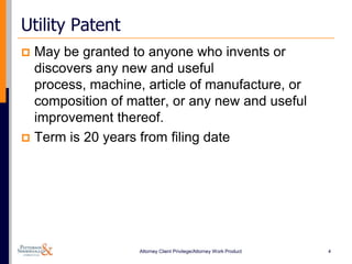 Utility Patent
 May be granted to anyone who invents or
  discovers any new and useful
  process, machine, article of manufacture, or
  composition of matter, or any new and useful
  improvement thereof.
 Term is 20 years from filing date




                   Attorney Client Privilege/Attorney Work Product   4
 