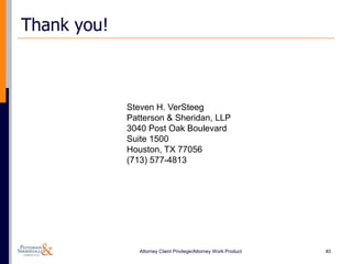 Thank you!



             Steven H. VerSteeg
             Patterson & Sheridan, LLP
             3040 Post Oak Boulevard
             Suite 1500
             Houston, TX 77056
             (713) 577-4813




                Attorney Client Privilege/Attorney Work Product   40
 