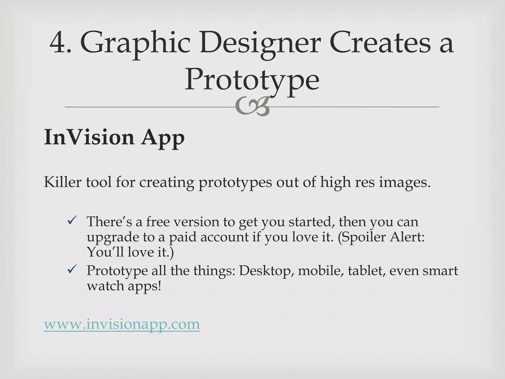 
InVision App
Killer tool for creating prototypes out of high res images.
 There’s a free version to get you started, then you can
upgrade to a paid account if you love it. (Spoiler Alert:
You’ll love it.)
 Prototype all the things: Desktop, mobile, tablet, even smart
watch apps!
www.invisionapp.com
4. Graphic Designer Creates a
Prototype
 