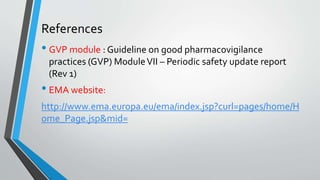 References
• GVP module : Guideline on good pharmacovigilance
practices (GVP) ModuleVII – Periodic safety update report
(Rev 1)
• EMA website:
http://www.ema.europa.eu/ema/index.jsp?curl=pages/home/H
ome_Page.jsp&mid=
 