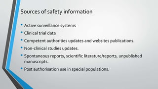 Sources of safety information
• Active surveillance systems
• Clinical trial data
• Competent authorities updates and websites publications.
• Non-clinical studies updates.
• Spontaneous reports, scientific literature/reports, unpublished
manuscripts.
• Post authorisation use in special populations.
 