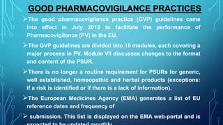 GOOD PHARMACOVIGILANCE PRACTICES
The good pharmacovigilance practice (GVP) guidelines came
into effect in July 2012 to facilitate the performance of
Pharmacovigilance (PV) in the EU.
The GVP guidelines are divided into 16 modules, each covering a
major process in PV. Module VII discusses changes to the format
and content of the PSUR.
There is no longer a routine requirement for PSURs for generic,
well established, homeopathic and herbal products (exceptions:
if a risk is identified or if there is a lack of information).
The European Medicines Agency (EMA) generates a list of EU
reference dates and frequency of
 submission. This list is displayed on the EMA web-portal and is
 