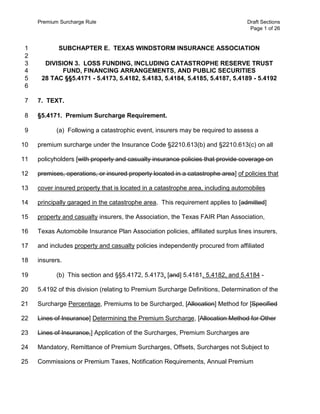 Premium Surcharge Rule

1
2
3
4
5
6

Draft Sections
Page 1 of 26

SUBCHAPTER E. TEXAS WINDSTORM INSURANCE ASSOCIATION
DIVISION 3. LOSS FUNDING, INCLUDING CATASTROPHE RESERVE TRUST
FUND, FINANCING ARRANGEMENTS, AND PUBLIC SECURITIES
28 TAC §§5.4171 - 5.4173, 5.4182, 5.4183, 5.4184, 5.4185, 5.4187, 5.4189 - 5.4192

7

7. TEXT.

8

§5.4171. Premium Surcharge Requirement.

9

(a) Following a catastrophic event, insurers may be required to assess a

10

premium surcharge under the Insurance Code §2210.613(b) and §2210.613(c) on all

11

policyholders [with property and casualty insurance policies that provide coverage on

12

premises, operations, or insured property located in a catastrophe area] of policies that

13

cover insured property that is located in a catastrophe area, including automobiles

14

principally garaged in the catastrophe area. This requirement applies to [admitted]

15

property and casualty insurers, the Association, the Texas FAIR Plan Association,

16

Texas Automobile Insurance Plan Association policies, affiliated surplus lines insurers,

17

and includes property and casualty policies independently procured from affiliated

18

insurers.

19

(b) This section and §§5.4172, 5.4173, [and] 5.4181, 5.4182, and 5.4184 -

20

5.4192 of this division (relating to Premium Surcharge Definitions, Determination of the

21

Surcharge Percentage, Premiums to be Surcharged, [Allocation] Method for [Specified

22

Lines of Insurance] Determining the Premium Surcharge, [Allocation Method for Other

23

Lines of Insurance,] Application of the Surcharges, Premium Surcharges are

24

Mandatory, Remittance of Premium Surcharges, Offsets, Surcharges not Subject to

25

Commissions or Premium Taxes, Notification Requirements, Annual Premium

 