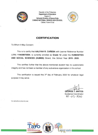Republic of the Philippines
Department of Education
Region lll
$chools Division of Nueva Ecija
, CABIAO NATIONAL SENIOR HIGH SCHOOL
Cabiao, Nueva Ecija
CERTIFICATION
To Whom lt May Concern:
This is to certify that AALIYAH R. CAfrEBA with Learner Reference Number
(LRN) 11M38970004, is currently enrolled as Grade '12 under the HUMANITIES
AND SoclAL sGlENcEs (HUMss) Strand, this School Year 2019 -202a.
This certifies further that the above-mentioned student has no questionable
integrity and has not been a member of any subversive organization in this school.
This certification is issued this 3rd day of February 2A20 for whatever legal
purpose it may serve.
GEORGE T. BRITOS
Guidance Coordinator
02 -oj- r02,D
Not valid without school dry seal,
ffi#tu
EDTJXASYff{
*-***'m-."*''.iF
 