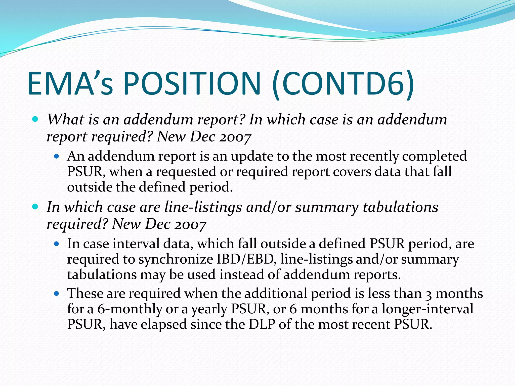 EMA’s POSITION (CONTD6)
 What is an addendum report? In which case is an addendum
  report required? New Dec 2007
    An addendum report is an update to the most recently completed
     PSUR, when a requested or required report covers data that fall
     outside the defined period.
 In which case are line-listings and/or summary tabulations
  required? New Dec 2007
    In case interval data, which fall outside a defined PSUR period, are
     required to synchronize IBD/EBD, line-listings and/or summary
     tabulations may be used instead of addendum reports.
    These are required when the additional period is less than 3 months
     for a 6-monthly or a yearly PSUR, or 6 months for a longer-interval
     PSUR, have elapsed since the DLP of the most recent PSUR.
 