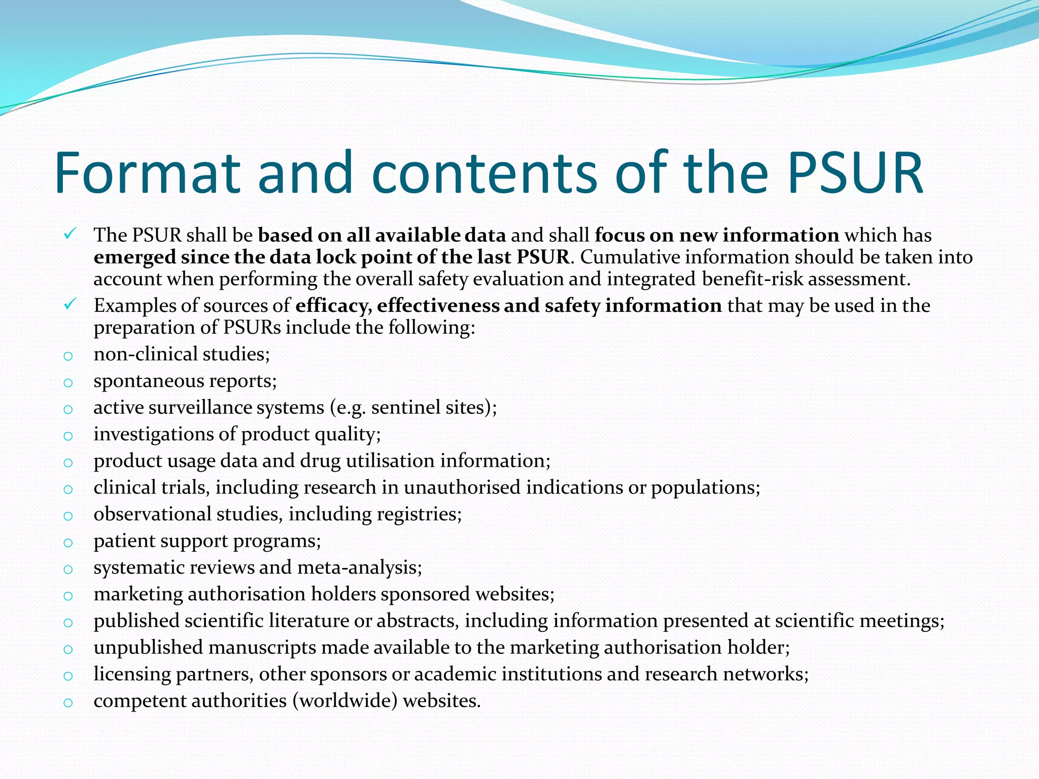 Format and contents of the PSUR
 The PSUR shall be based on all available data and shall focus on new information which has
    emerged since the data lock point of the last PSUR. Cumulative information should be taken into
    account when performing the overall safety evaluation and integrated benefit-risk assessment.
   Examples of sources of efficacy, effectiveness and safety information that may be used in the
    preparation of PSURs include the following:
o   non-clinical studies;
o   spontaneous reports;
o   active surveillance systems (e.g. sentinel sites);
o   investigations of product quality;
o   product usage data and drug utilisation information;
o   clinical trials, including research in unauthorised indications or populations;
o   observational studies, including registries;
o   patient support programs;
o   systematic reviews and meta-analysis;
o   marketing authorisation holders sponsored websites;
o   published scientific literature or abstracts, including information presented at scientific meetings;
o   unpublished manuscripts made available to the marketing authorisation holder;
o   licensing partners, other sponsors or academic institutions and research networks;
o   competent authorities (worldwide) websites.
 