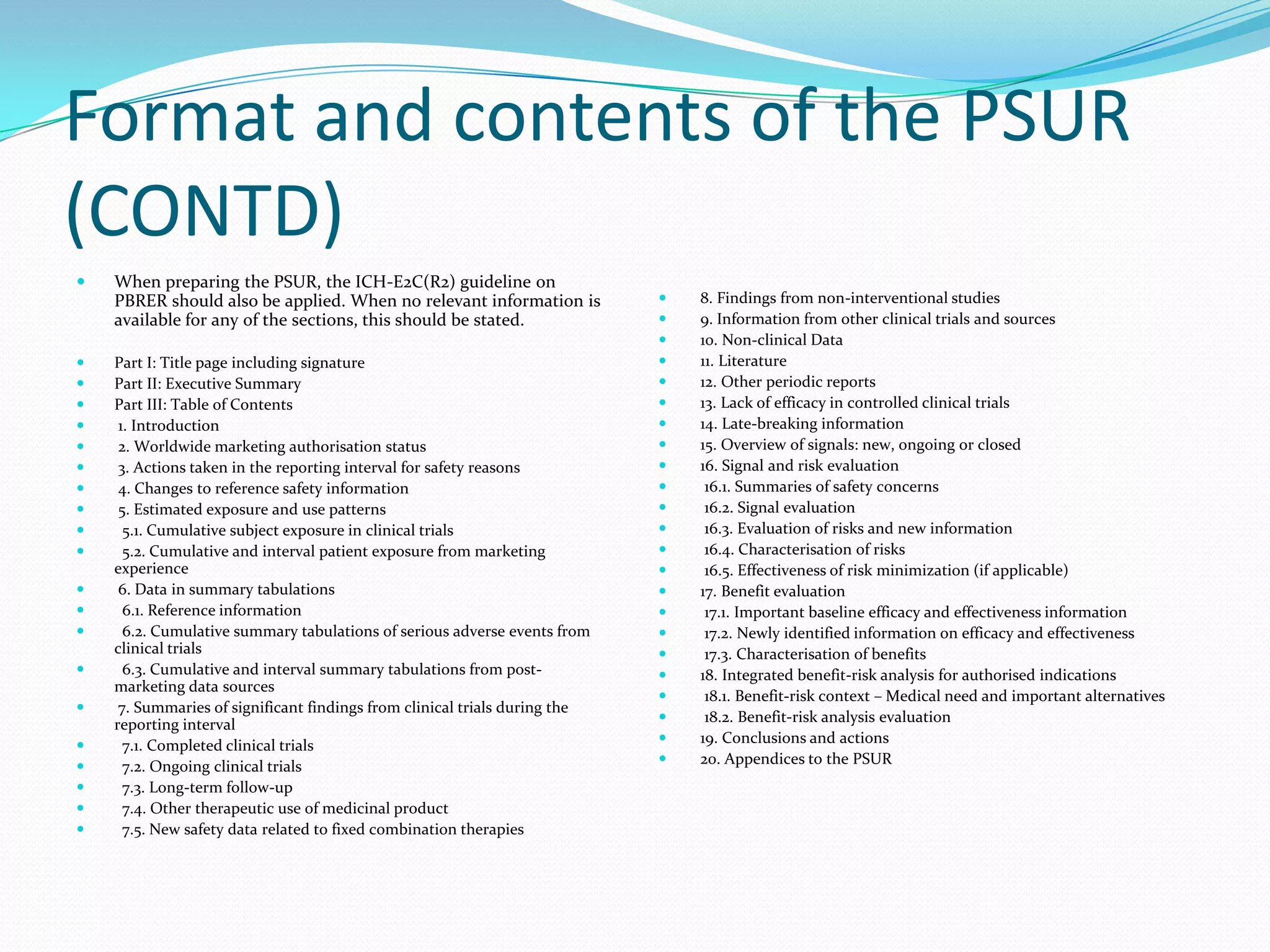 Format and contents of the PSUR
(CONTD)
   When preparing the PSUR, the ICH-E2C(R2) guideline on
    PBRER should also be applied. When no relevant information is              8. Findings from non-interventional studies
    available for any of the sections, this should be stated.                  9. Information from other clinical trials and sources
                                                                               10. Non-clinical Data
   Part I: Title page including signature                                     11. Literature
   Part II: Executive Summary                                                 12. Other periodic reports
   Part III: Table of Contents                                                13. Lack of efficacy in controlled clinical trials
    1. Introduction                                                           14. Late-breaking information
    2. Worldwide marketing authorisation status                               15. Overview of signals: new, ongoing or closed
    3. Actions taken in the reporting interval for safety reasons             16. Signal and risk evaluation
    4. Changes to reference safety information                                 16.1. Summaries of safety concerns
    5. Estimated exposure and use patterns                                     16.2. Signal evaluation
     5.1. Cumulative subject exposure in clinical trials                       16.3. Evaluation of risks and new information
     5.2. Cumulative and interval patient exposure from marketing              16.4. Characterisation of risks
    experience                                                                  16.5. Effectiveness of risk minimization (if applicable)
    6. Data in summary tabulations                                            17. Benefit evaluation
     6.1. Reference information                                                17.1. Important baseline efficacy and effectiveness information
     6.2. Cumulative summary tabulations of serious adverse events from        17.2. Newly identified information on efficacy and effectiveness
    clinical trials                                                             17.3. Characterisation of benefits
     6.3. Cumulative and interval summary tabulations from post-              18. Integrated benefit-risk analysis for authorised indications
    marketing data sources
                                                                                18.1. Benefit-risk context – Medical need and important alternatives
    7. Summaries of significant findings from clinical trials during the
                                                                                18.2. Benefit-risk analysis evaluation
    reporting interval
                                                                               19. Conclusions and actions
     7.1. Completed clinical trials
                                                                               20. Appendices to the PSUR
     7.2. Ongoing clinical trials
     7.3. Long-term follow-up
     7.4. Other therapeutic use of medicinal product
     7.5. New safety data related to fixed combination therapies
 