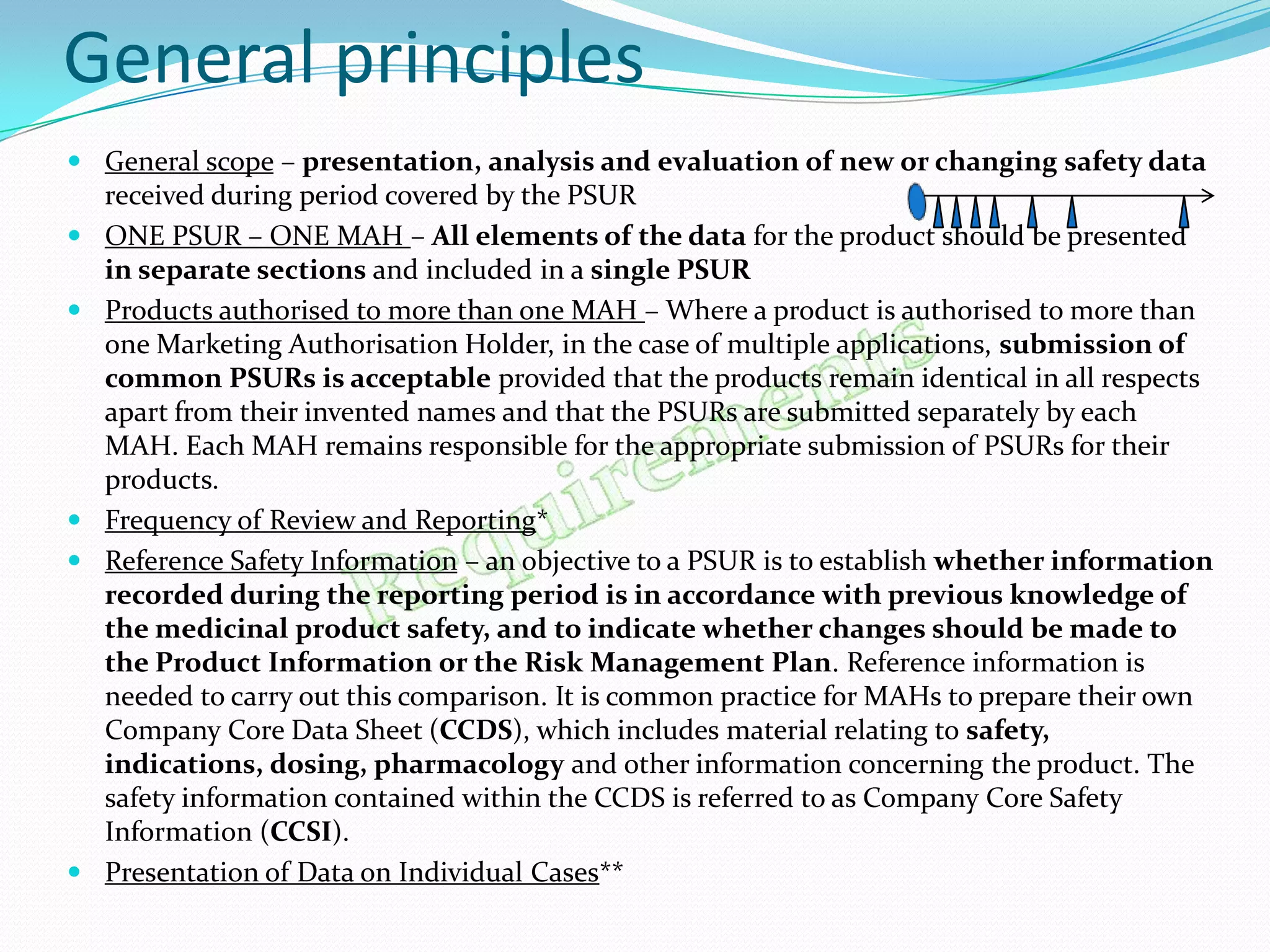 General principles
 General scope – presentation, analysis and evaluation of new or changing safety data
  received during period covered by the PSUR
 ONE PSUR – ONE MAH – All elements of the data for the product should be presented
  in separate sections and included in a single PSUR
 Products authorised to more than one MAH – Where a product is authorised to more than
  one Marketing Authorisation Holder, in the case of multiple applications, submission of
  common PSURs is acceptable provided that the products remain identical in all respects
  apart from their invented names and that the PSURs are submitted separately by each
  MAH. Each MAH remains responsible for the appropriate submission of PSURs for their
  products.
 Frequency of Review and Reporting*
 Reference Safety Information – an objective to a PSUR is to establish whether information
  recorded during the reporting period is in accordance with previous knowledge of
  the medicinal product safety, and to indicate whether changes should be made to
  the Product Information or the Risk Management Plan. Reference information is
  needed to carry out this comparison. It is common practice for MAHs to prepare their own
  Company Core Data Sheet (CCDS), which includes material relating to safety,
  indications, dosing, pharmacology and other information concerning the product. The
  safety information contained within the CCDS is referred to as Company Core Safety
  Information (CCSI).
 Presentation of Data on Individual Cases**
 