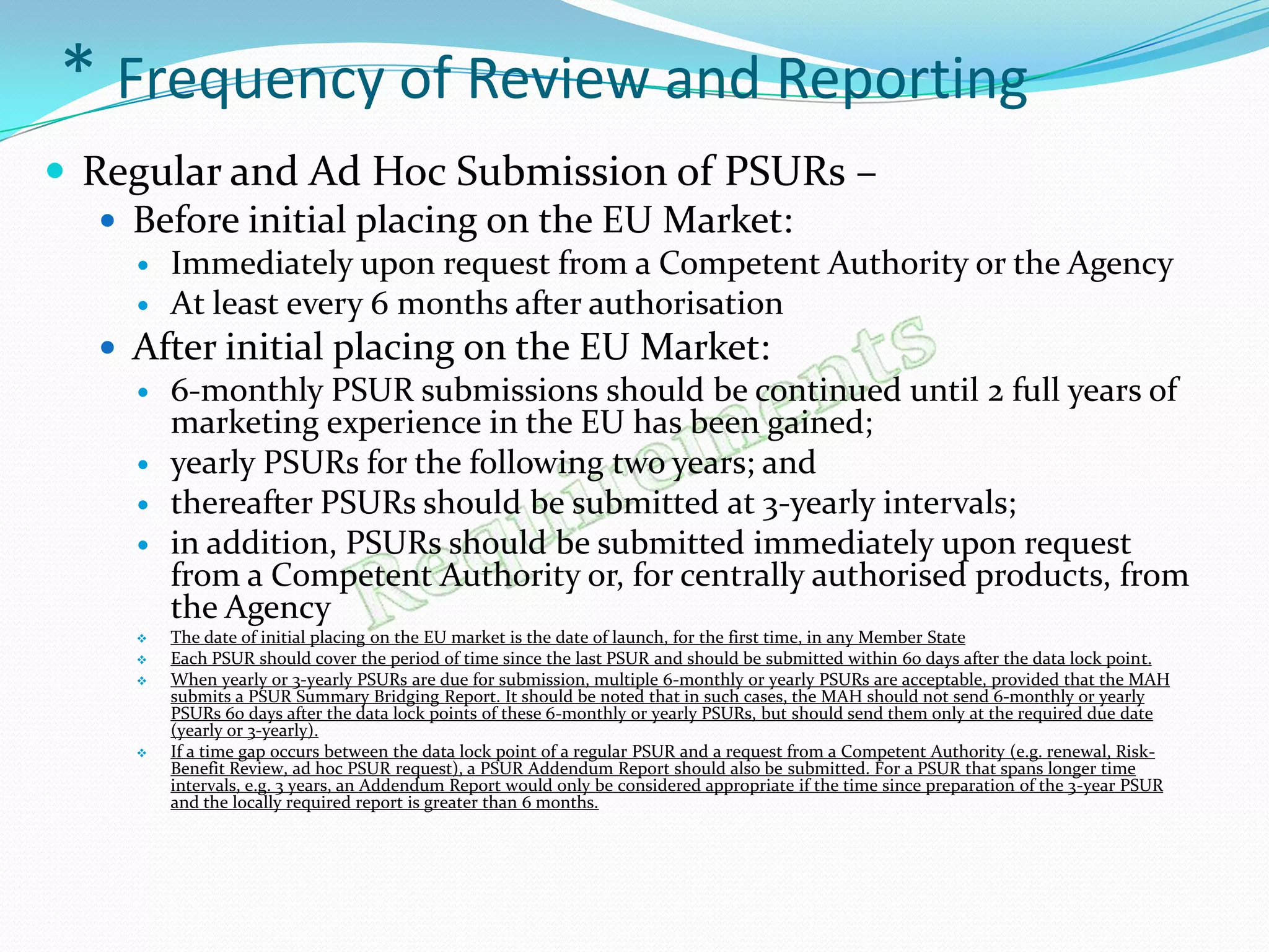 * Frequency of Review and Reporting
 Regular and Ad Hoc Submission of PSURs –
    Before initial placing on the EU Market:
        Immediately upon request from a Competent Authority or the Agency
        At least every 6 months after authorisation
   After initial placing on the EU Market:
     6-monthly PSUR submissions should be continued until 2 full years of
      marketing experience in the EU has been gained;
     yearly PSURs for the following two years; and
     thereafter PSURs should be submitted at 3-yearly intervals;
     in addition, PSURs should be submitted immediately upon request
      from a Competent Authority or, for centrally authorised products, from
      the Agency
        The date of initial placing on the EU market is the date of launch, for the first time, in any Member State
        Each PSUR should cover the period of time since the last PSUR and should be submitted within 60 days after the data lock point.
        When yearly or 3-yearly PSURs are due for submission, multiple 6-monthly or yearly PSURs are acceptable, provided that the MAH
         submits a PSUR Summary Bridging Report. It should be noted that in such cases, the MAH should not send 6-monthly or yearly
         PSURs 60 days after the data lock points of these 6-monthly or yearly PSURs, but should send them only at the required due date
         (yearly or 3-yearly).
        If a time gap occurs between the data lock point of a regular PSUR and a request from a Competent Authority (e.g. renewal, Risk-
         Benefit Review, ad hoc PSUR request), a PSUR Addendum Report should also be submitted. For a PSUR that spans longer time
         intervals, e.g. 3 years, an Addendum Report would only be considered appropriate if the time since preparation of the 3-year PSUR
         and the locally required report is greater than 6 months.
 