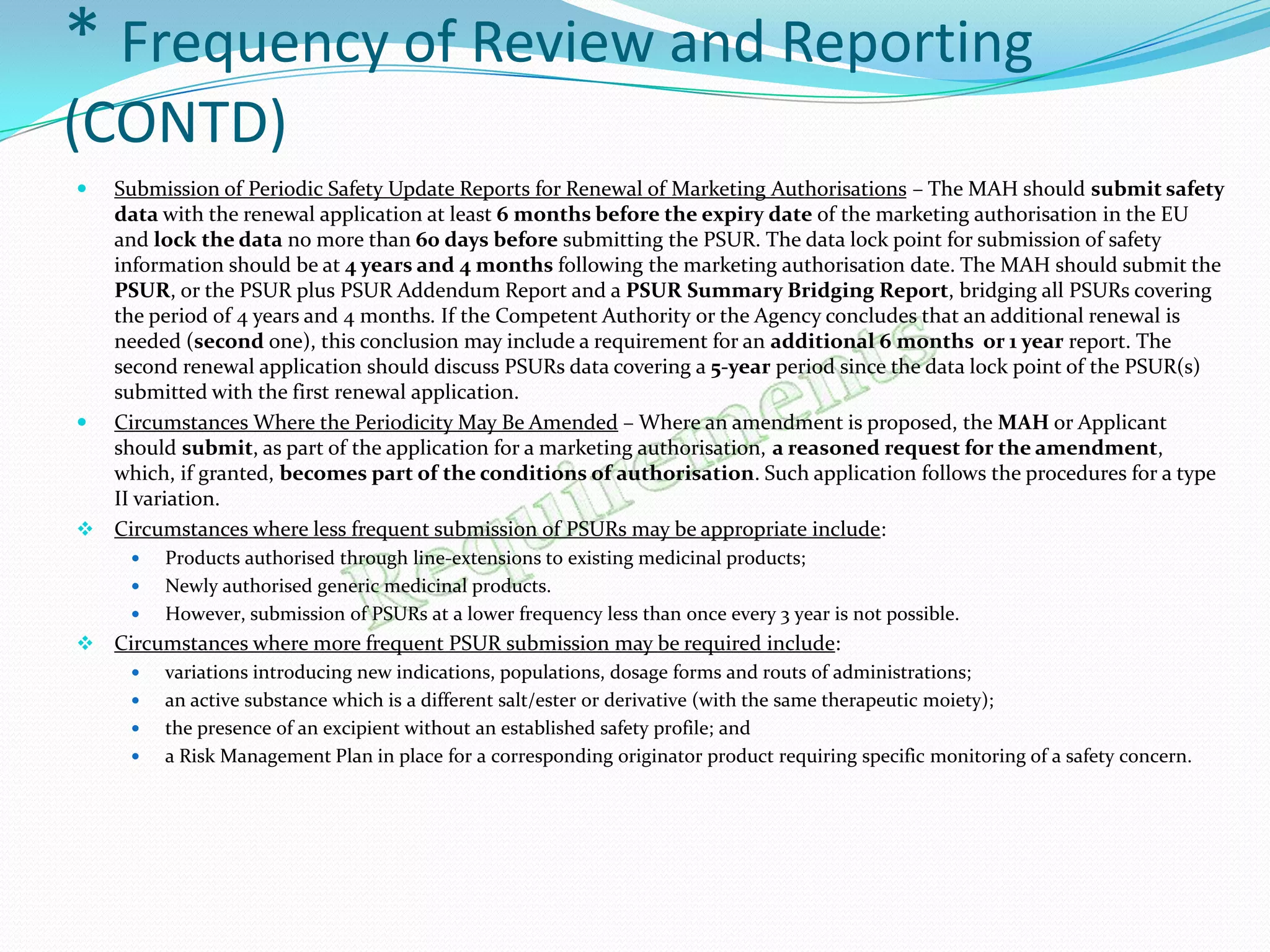 * Frequency of Review and Reporting
(CONTD)
 Submission of Periodic Safety Update Reports for Renewal of Marketing Authorisations – The MAH should submit safety
  data with the renewal application at least 6 months before the expiry date of the marketing authorisation in the EU
  and lock the data no more than 60 days before submitting the PSUR. The data lock point for submission of safety
  information should be at 4 years and 4 months following the marketing authorisation date. The MAH should submit the
  PSUR, or the PSUR plus PSUR Addendum Report and a PSUR Summary Bridging Report, bridging all PSURs covering
  the period of 4 years and 4 months. If the Competent Authority or the Agency concludes that an additional renewal is
  needed (second one), this conclusion may include a requirement for an additional 6 months or 1 year report. The
  second renewal application should discuss PSURs data covering a 5-year period since the data lock point of the PSUR(s)
  submitted with the first renewal application.
 Circumstances Where the Periodicity May Be Amended – Where an amendment is proposed, the MAH or Applicant
  should submit, as part of the application for a marketing authorisation, a reasoned request for the amendment,
  which, if granted, becomes part of the conditions of authorisation. Such application follows the procedures for a type
  II variation.
 Circumstances where less frequent submission of PSURs may be appropriate include:
        Products authorised through line-extensions to existing medicinal products;
        Newly authorised generic medicinal products.
        However, submission of PSURs at a lower frequency less than once every 3 year is not possible.
   Circumstances where more frequent PSUR submission may be required include:
        variations introducing new indications, populations, dosage forms and routs of administrations;
        an active substance which is a different salt/ester or derivative (with the same therapeutic moiety);
        the presence of an excipient without an established safety profile; and
        a Risk Management Plan in place for a corresponding originator product requiring specific monitoring of a safety concern.
 
