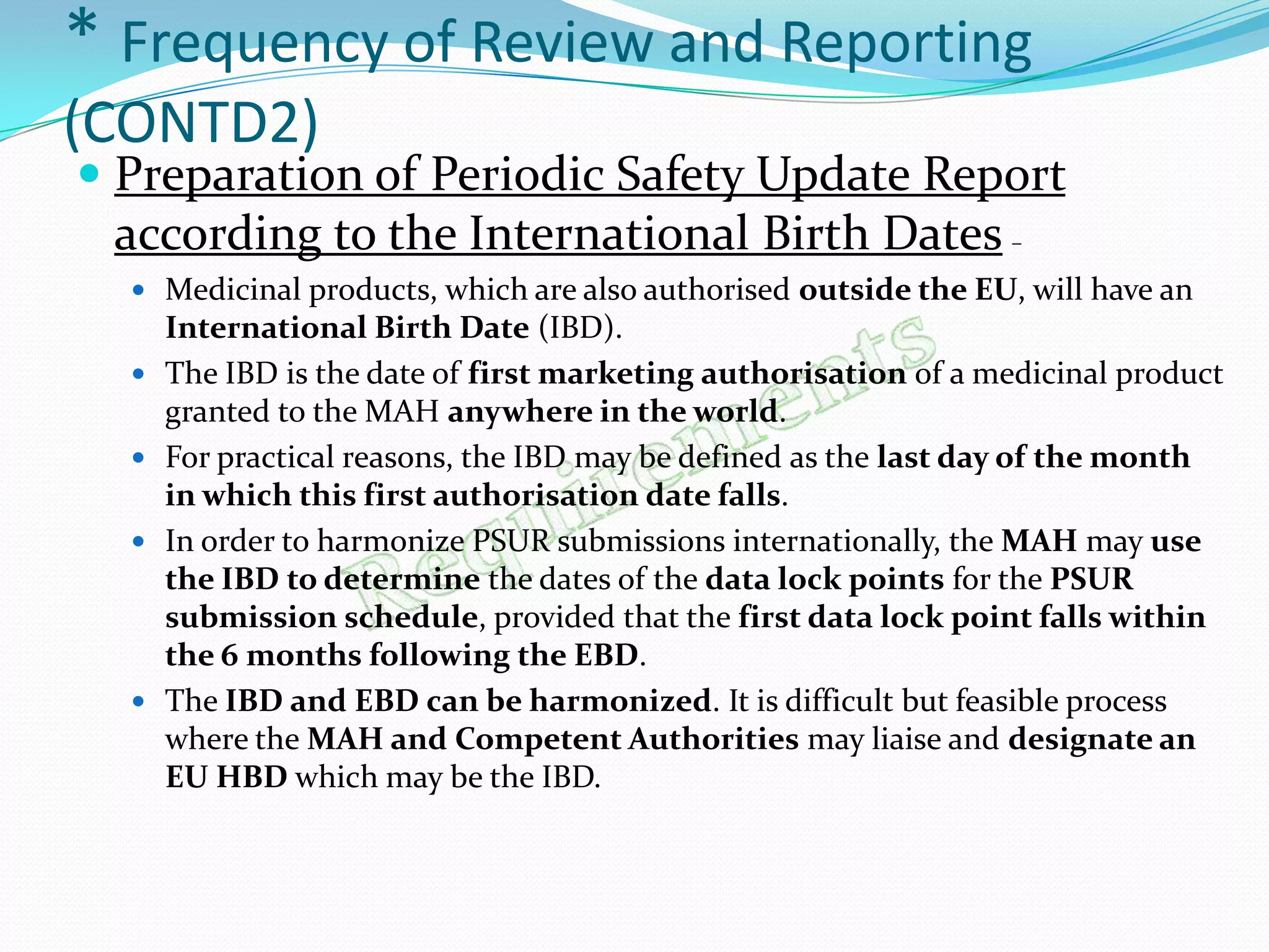 * Frequency of Review and Reporting
(CONTD2)
 Preparation of Periodic Safety Update Report
  according to the International Birth Dates –
   Medicinal products, which are also authorised outside the EU, will have an
      International Birth Date (IBD).
     The IBD is the date of first marketing authorisation of a medicinal product
      granted to the MAH anywhere in the world.
     For practical reasons, the IBD may be defined as the last day of the month
      in which this first authorisation date falls.
     In order to harmonize PSUR submissions internationally, the MAH may use
      the IBD to determine the dates of the data lock points for the PSUR
      submission schedule, provided that the first data lock point falls within
      the 6 months following the EBD.
     The IBD and EBD can be harmonized. It is difficult but feasible process
      where the MAH and Competent Authorities may liaise and designate an
      EU HBD which may be the IBD.
 