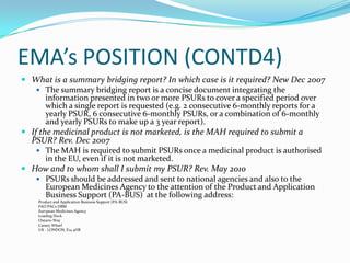 EMA’s POSITION (CONTD4)
 What is a summary bridging report? In which case is it required? New Dec 2007
     The summary bridging report is a concise document integrating the
       information presented in two or more PSURs to cover a specified period over
       which a single report is requested (e.g. 2 consecutive 6-monthly reports for a
       yearly PSUR, 6 consecutive 6-monthly PSURs, or a combination of 6-monthly
       and yearly PSURs to make up a 3 year report).
 If the medicinal product is not marketed, is the MAH required to submit a
  PSUR? Rev. Dec 2007
     The MAH is required to submit PSURs once a medicinal product is authorised
       in the EU, even if it is not marketed.
 How and to whom shall I submit my PSUR? Rev. May 2010
     PSURs should be addressed and sent to national agencies and also to the
       European Medicines Agency to the attention of the Product and Application
       Business Support (PA-BUS) at the following address:
    Product and Application Business Support (PA-BUS)
    FAO PACs-DBM
    European Medicines Agency
    Loading Dock
    Ontario Way
    Canary Wharf
    UK - LONDON, E14 4HB
 