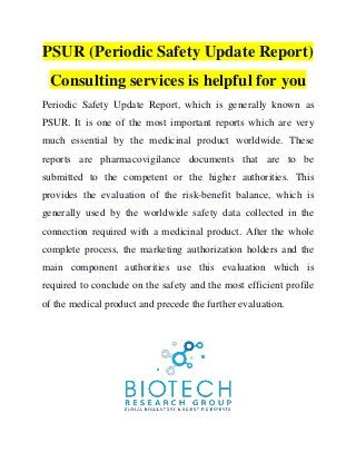 PSUR (Periodic Safety Update Report)
Consulting services is helpful for you
Periodic Safety Update Report, which is generally known as
PSUR. It is one of the most important reports which are very
much essential by the medicinal product worldwide. These
reports are pharmacovigilance documents that are to be
submitted to the competent or the higher authorities. This
provides the evaluation of the risk-benefit balance, which is
generally used by the worldwide safety data collected in the
connection required with a medicinal product. After the whole
complete process, the marketing authorization holders and the
main component authorities use this evaluation which is
required to conclude on the safety and the most efficient profile
of the medical product and precede the further evaluation.
 