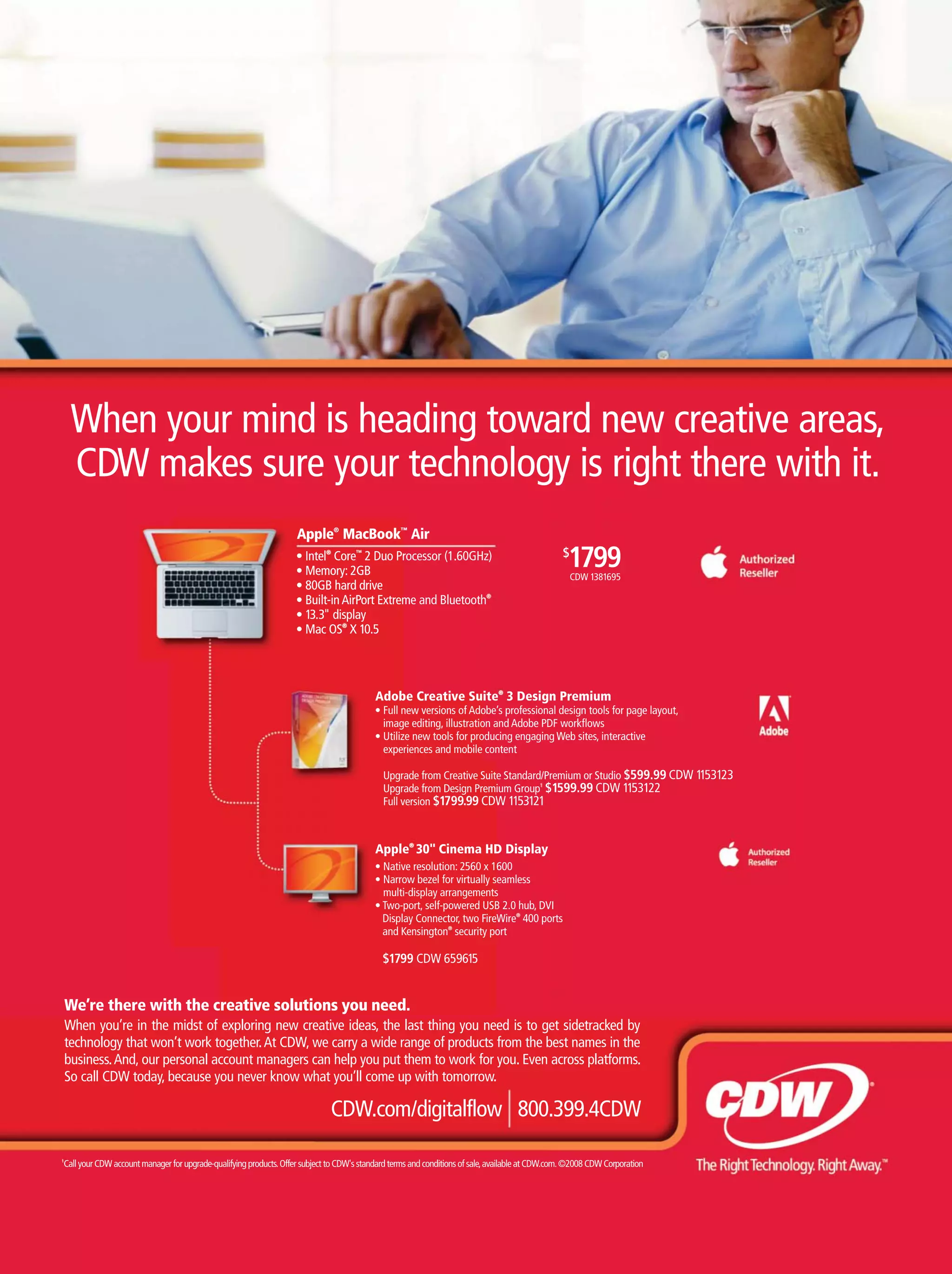 We’re there with the creative solutions you need.
When you’re in the midst of exploring new creative ideas, the last thing you need is to get sidetracked by
technology that won’t work together.At CDW, we carry a wide range of products from the best names in the
business.And, our personal account managers can help you put them to work for you. Even across platforms.
So call CDW today, because you never know what you’ll come up with tomorrow.
1
CallyourCDWaccountmanagerforupgrade-qualifyingproducts.OffersubjecttoCDW'sstandardtermsandconditionsofsale,availableatCDW.com.©2008CDWCorporation
CDW.com/digitalflow 800.399.4CDW
Apple®
MacBook™
Air
®
Core™
2 Duo Processor (1.60GHz)
®
®
X 10.5
Apple®
MacBook™
ntel®
Core™
2 Duo Pr
0GB hard drive
m
13.3" display
ac OS®
X 10.5
reative solutions you need.
Adobe Creative Suite®
3 Design Premium
image editing, illustration and Adobe PDF workﬂows
experiences and mobile content
Upgrade from Creative Suite Standard/Premium or Studio $599.99 CDW 1153123
Upgrade from Design Premium Group1
$1599.99 CDW 1153122
Full version $1799.99 CDW 1153121
Apple®
30" Cinema HD Display
multi-display arrangements
Display Connector, two FireWire®
400 ports
and Kensington®
security port
$1799 CDW 659615
$
1799CDW 1381695
When your mind is heading toward new creative areas,
CDW makes sure your technology is right there with it.
 