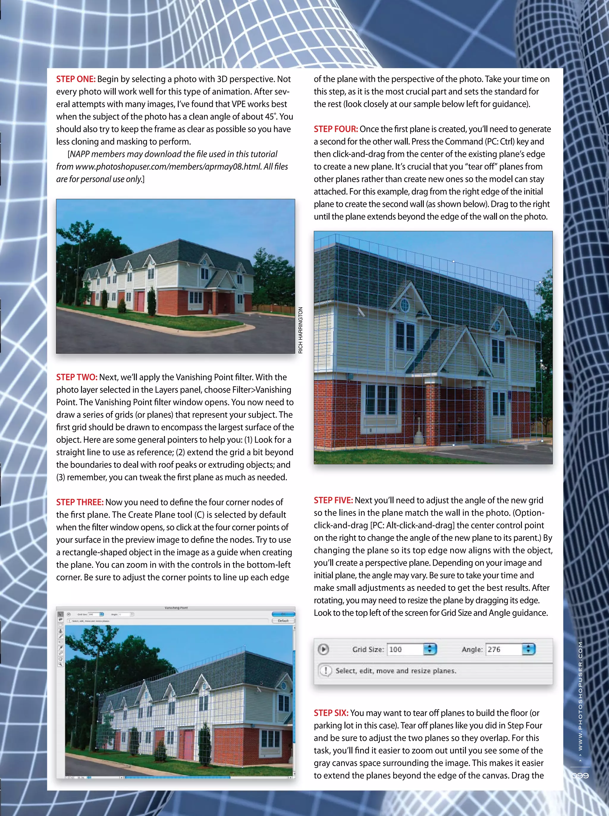 RICHHARRINGTON
››www.photoshopuser.com
099
STEP ONE: Begin by selecting a photo with 3D perspective. Not
every photo will work well for this type of animation. After sev-
eral attempts with many images, I’ve found that VPE works best
when the subject of the photo has a clean angle of about 45˚. You
should also try to keep the frame as clear as possible so you have
less cloning and masking to perform.
[NAPP members may download the file used in this tutorial
from www.photoshopuser.com/members/aprmay08.html. All files
are for personal use only.]
STEP TWO: Next, we’ll apply the Vanishing Point filter. With the
photo layer selected in the Layers panel, choose Filter>Vanishing
Point. The Vanishing Point filter window opens. You now need to
draw a series of grids (or planes) that represent your subject. The
first grid should be drawn to encompass the largest surface of the
object. Here are some general pointers to help you: (1) Look for a
straight line to use as reference; (2) extend the grid a bit beyond
the boundaries to deal with roof peaks or extruding objects; and
(3) remember, you can tweak the first plane as much as needed.
STEP THREE: Now you need to define the four corner nodes of
the first plane. The Create Plane tool (C) is selected by default
when the filter window opens, so click at the four corner points of
your surface in the preview image to define the nodes. Try to use
a rectangle-shaped object in the image as a guide when creating
the plane. You can zoom in with the controls in the bottom-left
corner. Be sure to adjust the corner points to line up each edge
of the plane with the perspective of the photo. Take your time on
this step, as it is the most crucial part and sets the standard for
the rest (look closely at our sample below left for guidance).
STEP FOUR: Once the first plane is created, you’ll need to generate
a second for the other wall. Press the Command (PC: Ctrl) key and
then click-and-drag from the center of the existing plane’s edge
to create a new plane. It’s crucial that you “tear off” planes from
other planes rather than create new ones so the model can stay
attached. For this example, drag from the right edge of the initial
plane to create the second wall (as shown below). Drag to the right
until the plane extends beyond the edge of the wall on the photo.
STEP FIVE: Next you’ll need to adjust the angle of the new grid
so the lines in the plane match the wall in the photo. (Option-
click-and-drag [PC: Alt-click-and-drag] the center control point
on the right to change the angle of the new plane to its parent.) By
changing the plane so its top edge now aligns with the object,
you’ll create a perspective plane. Depending on your image and
initial plane, the angle may vary. Be sure to take your time and
make small adjustments as needed to get the best results. After
rotating, you may need to resize the plane by dragging its edge.
Look to the top left of the screen for Grid Size and Angle guidance.
STEP SIX: You may want to tear off planes to build the floor (or
parking lot in this case). Tear off planes like you did in Step Four
and be sure to adjust the two planes so they overlap. For this
task, you’ll find it easier to zoom out until you see some of the
gray canvas space surrounding the image. This makes it easier
to extend the planes beyond the edge of the canvas. Drag the
RICHHARRINGTON
 