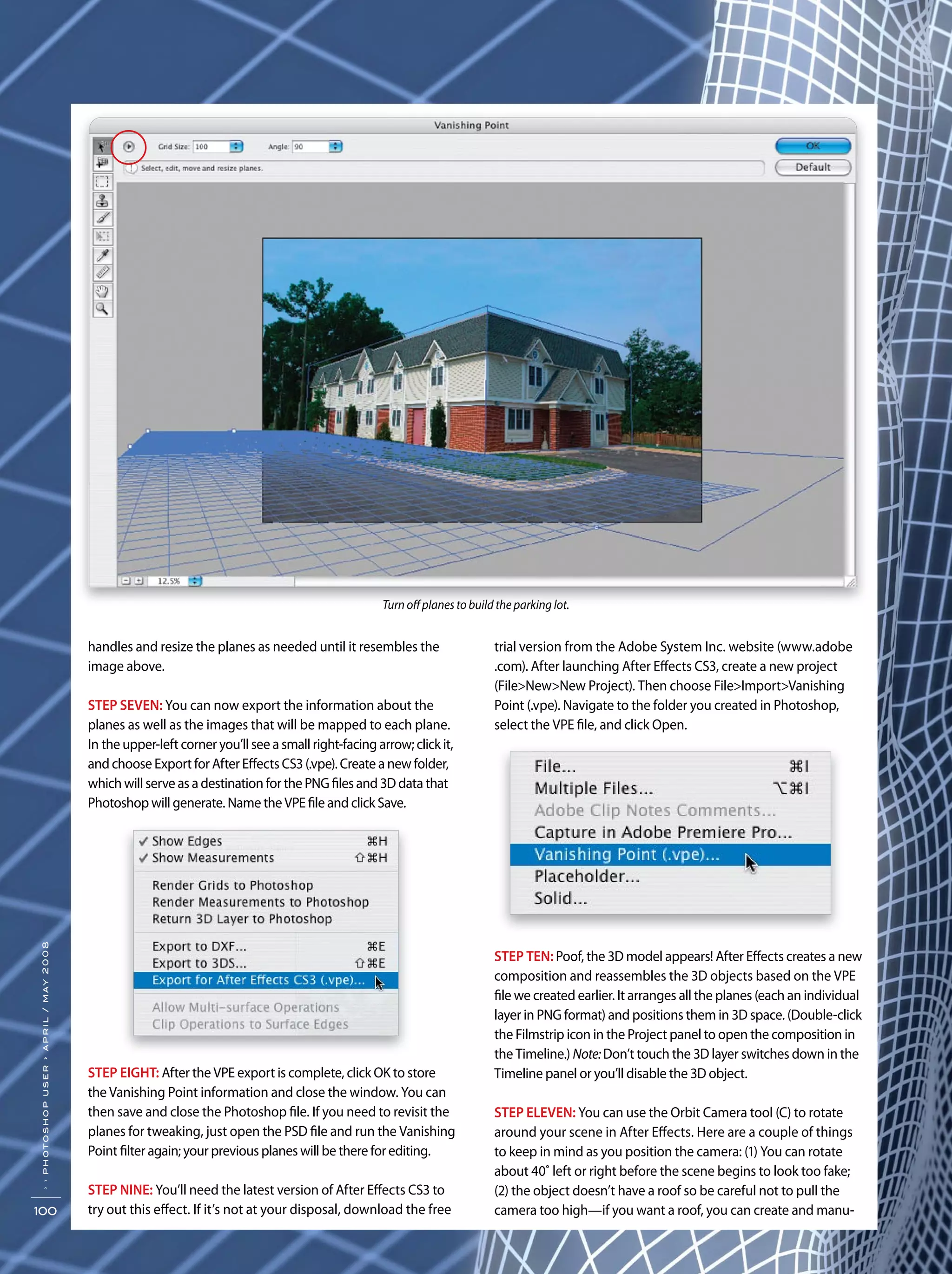 ››photoshopuser›april/may2008
100
trial version from the Adobe System Inc. website (www.adobe
.com). After launching After Effects CS3, create a new project
(File>New>New Project). Then choose File>Import>Vanishing
Point (.vpe). Navigate to the folder you created in Photoshop,
select the VPE file, and click Open.
STEP TEN: Poof, the 3D model appears! After Effects creates a new
composition and reassembles the 3D objects based on the VPE
file we created earlier. It arranges all the planes (each an individual
layer in PNG format) and positions them in 3D space. (Double-click
the Filmstrip icon in the Project panel to open the composition in
the Timeline.) Note:Don’t touch the 3D layer switches down in the
Timeline panel or you’ll disable the 3D object.
STEP ELEVEN: You can use the Orbit Camera tool (C) to rotate
around your scene in After Effects. Here are a couple of things
to keep in mind as you position the camera: (1) You can rotate
about 40˚ left or right before the scene begins to look too fake;
(2) the object doesn’t have a roof so be careful not to pull the
camera too high—if you want a roof, you can create and manu-
handles and resize the planes as needed until it resembles the
image above.
STEP SEVEN: You can now export the information about the
planes as well as the images that will be mapped to each plane.
In the upper-left corner you’ll see a small right-facing arrow; click it,
and choose Export for After Effects CS3 (.vpe). Create a new folder,
which will serve as a destination for the PNG files and 3D data that
Photoshop will generate. Name the VPE file and click Save.
STEP EIGHT: After the VPE export is complete, click OK to store
the Vanishing Point information and close the window. You can
then save and close the Photoshop file. If you need to revisit the
planes for tweaking, just open the PSD file and run the Vanishing
Point filter again; your previous planes will be there for editing.
STEP NINE: You’ll need the latest version of After Effects CS3 to
try out this effect. If it’s not at your disposal, download the free
Turn off planes to build the parking lot.
 