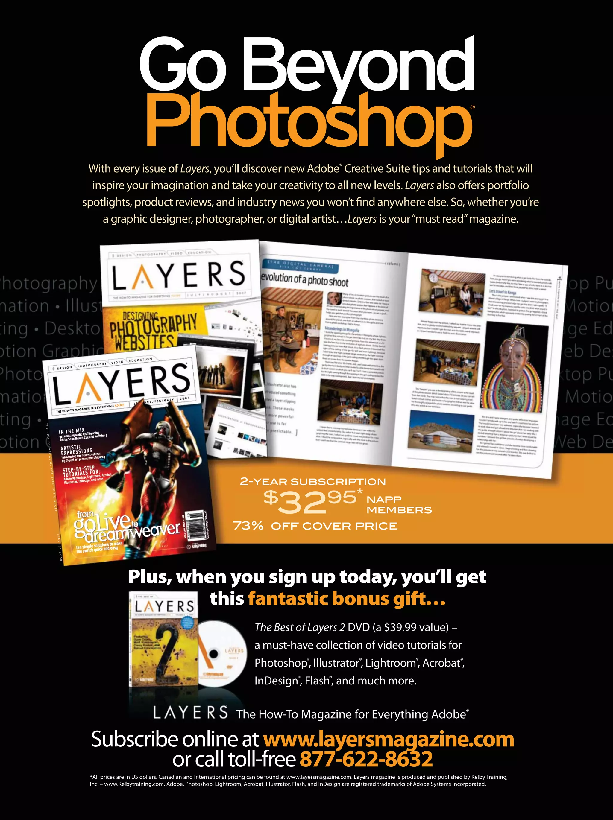 With every issue of Layers, you’ll discover new Adobe®
Creative Suite tips and tutorials that will
inspire your imagination and take your creativity to all new levels. Layers also offers portfolio
spotlights, product reviews, and industry news you won’t find anywhere else. So, whether you’re
a graphic designer, photographer, or digital artist…Layers is your“must read”magazine.
The Best of Layers 2 DVD (a $39.99 value) –
a must-have collection of video tutorials for
Photoshop®
, Illustrator®
, Lightroom®
, Acrobat®
,
InDesign®
, Flash®
, and much more.
Plus, when you sign up today, you’ll get
this fantastic bonus gift…
2-year subscription
$
3295*
73% off cover price
Subscribeonlineatwww.layersmagazine.com
orcalltoll-free877-622-8632
*All prices are in US dollars. Canadian and International pricing can be found at www.layersmagazine.com. Layers magazine is produced and published by Kelby Training,
Inc. – www.Kelbytraining.com. Adobe, Photoshop, Lightroom, Acrobat, Illustrator, Flash, and InDesign are registered trademarks of Adobe Systems Incorporated.
The How-To Magazine for Everything Adobe®
D E S I G N P H O T O G R A P H Y V I D E O E D U C A T I O N
THE HOW-TO MAGAZINE FOR EVERYTHING ADOBE
J A N U A R Y / F E B R U A R Y 2 0 0 8
HE HOW-TO MAGAZINE FOR EVERYTHING ADOBE
J AAAAAAAAA NA NA NA NA NA NA NA NA NA NNAAA NA NA NAAAAA NAAA NAA NA NNAA NNA NNAA NNNA NNNNNA NNNNA NA NNNNNNNN UUUUUUUUUUUU AUUU AUUU AUU AU AU AUUUUUU AU AU AU AU AAUUUU AUU AU AU AUUUU AU AU AUUU AAUUUU AUUUUUU AUUUUU AU AUU AAUUUUUU AUUUU AUUUUU AUUUUUUU AAU AAAU AAAU AU AAU AUU AU AU AU AAUU AAAAA R Y / F E B R U A R Y 2 0 0 8
ten simple solutions to make
the switch quick and easyten sim
the sw
goLive
witch quick and easymple solutions to make
witch quick and easypp
dreamweaver
from
to
IN THE MIX
get amazing audio quality using
Adobe Soundbooth CS3 and Audition 3
ARTISTIC
EXPRESSIONS
introducing our newest column
by digital art pioneer Bert Monroy
STEP-BY-STEP
TUTORIALS FOR:
Adobe Photoshop, Lightroom, Acrobat,
Illustrator, InDesign, and more
LAYERSMAGAZINE
THEHOW-TOMAGAZINEFOREVERYTHINGADOBE
JAN/FEB2008
DISPLAYUNTILMARCH18,2008
Produced by
napp
members
 