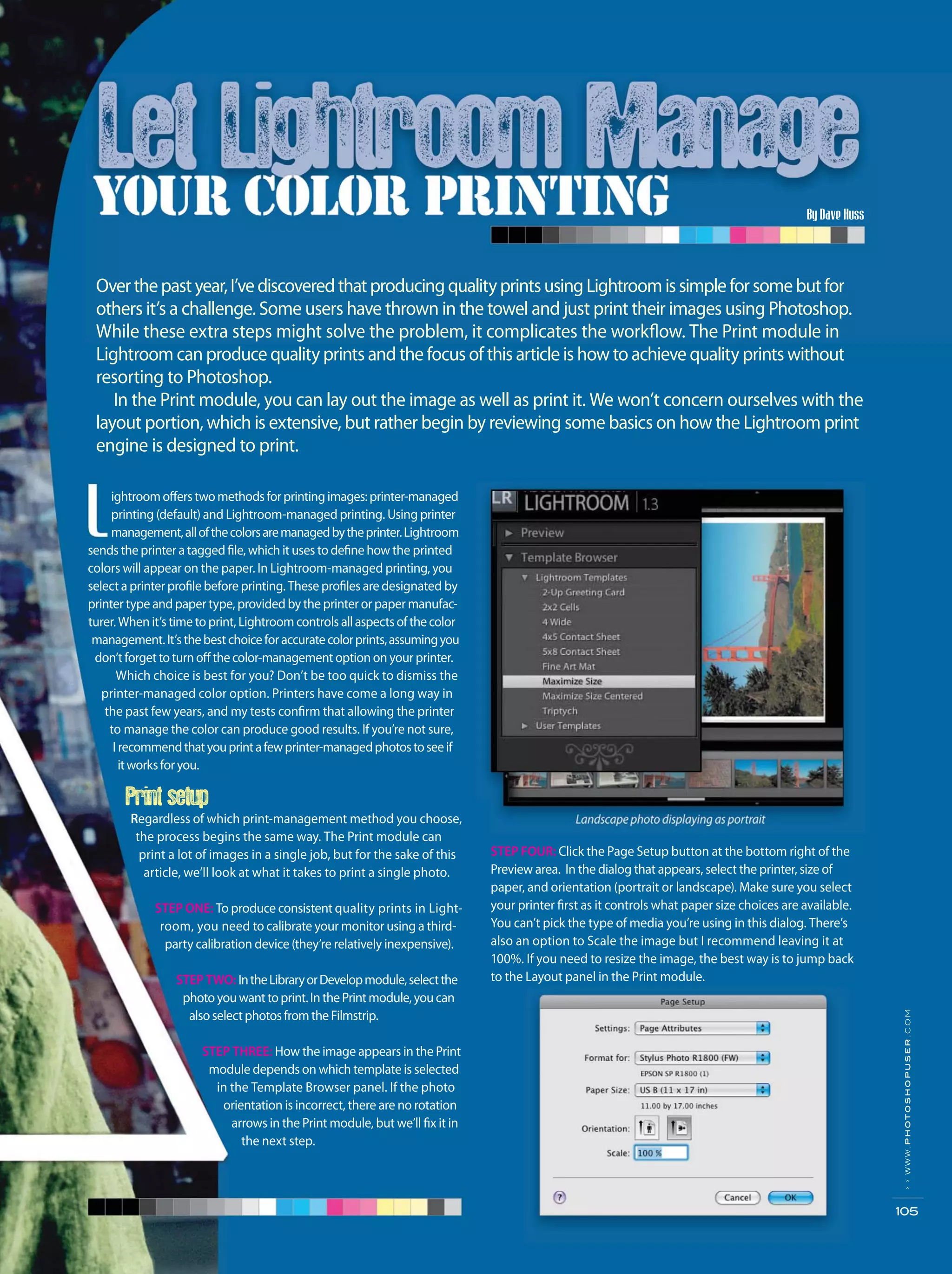 Overthepastyear,I’vediscoveredthatproducingqualityprintsusingLightroomissimpleforsomebutfor
others it’s a challenge. Some users have thrown in the towel and just print their images using Photoshop.
While these extra steps might solve the problem, it complicates the workflow. The Print module in
Lightroom can produce quality prints and the focus of this article is how to achieve quality prints without
resorting to Photoshop.
In the Print module, you can lay out the image as well as print it. We won’t concern ourselves with the
layout portion, which is extensive, but rather begin by reviewing some basics on how the Lightroom print
engine is designed to print.
STEP FOUR: Click the Page Setup button at the bottom right of the
Preview area. In the dialog that appears, select the printer, size of
paper, and orientation (portrait or landscape). Make sure you select
your printer first as it controls what paper size choices are available.
You can’t pick the type of media you’re using in this dialog. There’s
also an option to Scale the image but I recommend leaving it at
100%. If you need to resize the image, the best way is to jump back
to the Layout panel in the Print module.
By Dave Huss
››www.photoshopuser.com
105
ightroomofferstwomethodsforprintingimages:printer-managed
printing (default) and Lightroom-managed printing. Using printer
management,allofthecolorsaremanagedbytheprinter.Lightroom
sends the printer a tagged file, which it uses to define how the printed
colors will appear on the paper. In Lightroom-managed printing, you
select a printer profile before printing. These profiles are designated by
printer type and paper type, provided by the printer or paper manufac-
turer. When it’s time to print, Lightroom controls allaspectsofthecolor
management.It’sthebestchoiceforaccuratecolorprints,assumingyou
don’tforgettoturnoffthecolor-management option on your printer.
Which choice is best for you? Don’t be too quick to dismiss the
printer-managed color option. Printers have come a long way in
the past few years, and my tests confirm that allowing the printer
to manage the color can produce good results. If you’re not sure,
I recommendthatyouprintafewprinter-managedphotostoseeif
itworksforyou.
Print setup
Regardless of which print-management method you choose,
the process begins the same way. The Print module can
print a lot of images in a single job, but for the sake of this
article, we’ll look at what it takes to print a single photo.
STEP ONE: To produce consistent quality prints in Light-
room, you need to calibrate your monitor using a third-
party calibration device (they’re relatively inexpensive).
STEP TWO: IntheLibraryorDevelopmodule,selectthe
photoyouwanttoprint.InthePrintmodule,youcan
alsoselectphotosfromtheFilmstrip.
STEP THREE: How the image appears in the Print
module depends on which template is selected
in the Template Browser panel. If the photo
orientation is incorrect, there are no rotation
arrows in the Print module, but we’ll fix it in
the next step.
 