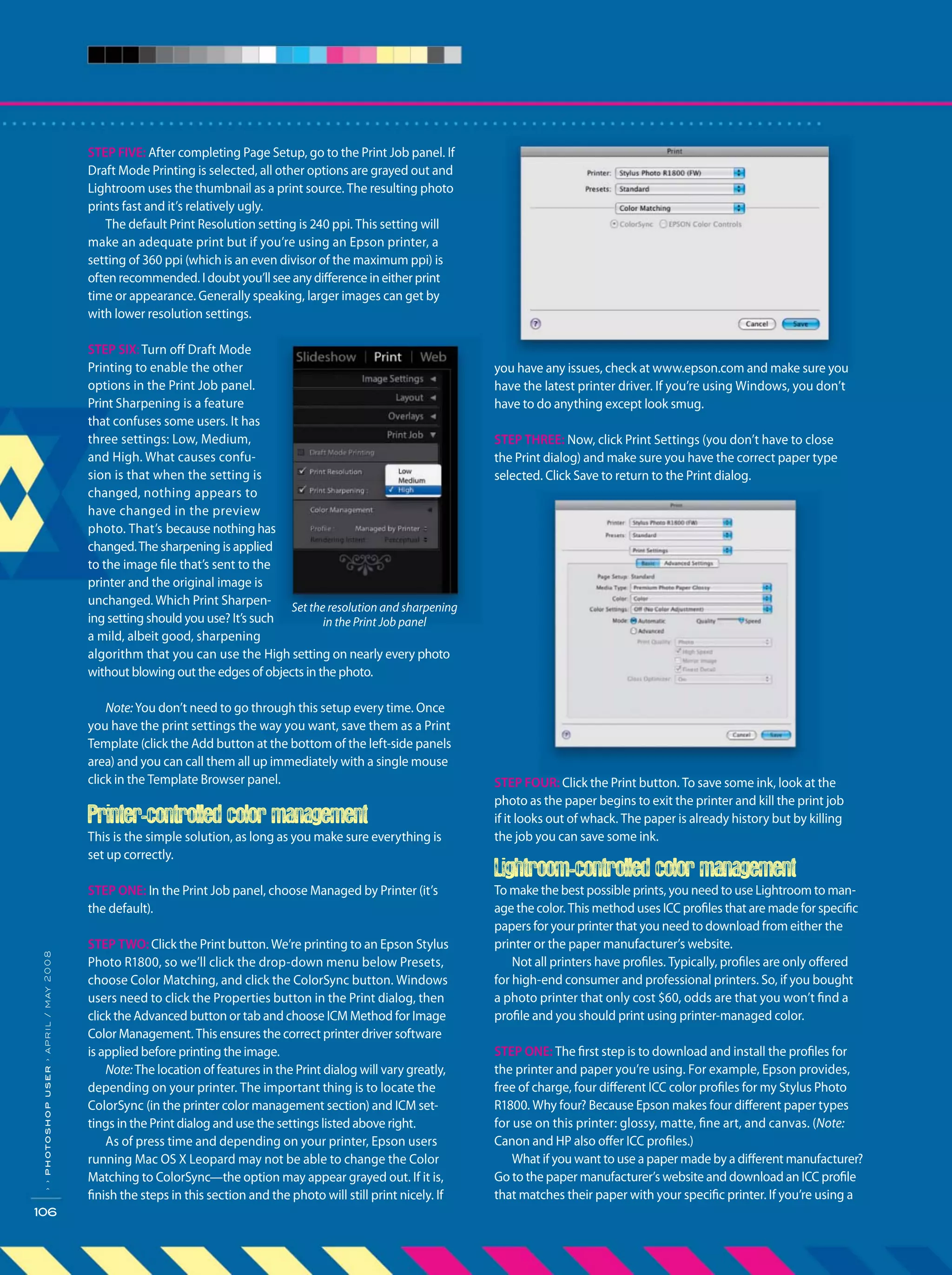 ››photoshopuser›april/may2008
106
you have any issues, check at www.epson.com and make sure you
have the latest printer driver. If you’re using Windows, you don’t
have to do anything except look smug.
STEP THREE: Now, click Print Settings (you don’t have to close
the Print dialog) and make sure you have the correct paper type
selected. Click Save to return to the Print dialog.
STEP FOUR: Click the Print button. To save some ink, look at the
photo as the paper begins to exit the printer and kill the print job
if it looks out of whack. The paper is already history but by killing
the job you can save some ink.
Lightroom-controlled color management
To make the best possible prints, you need to use Lightroom to man-
age the color. This method uses ICC profiles that are made for specific
papers for your printer that you need to download from either the
printer or the paper manufacturer’s website.
Not all printers have profiles. Typically, profiles are only offered
for high-end consumer and professional printers. So, if you bought
a photo printer that only cost $60, odds are that you won’t find a
profile and you should print using printer-managed color.
STEP ONE: The first step is to download and install the profiles for
the printer and paper you’re using. For example, Epson provides,
free of charge, four different ICC color profiles for my Stylus Photo
R1800. Why four? Because Epson makes four different paper types
for use on this printer: glossy, matte, fine art, and canvas. (Note:
Canon and HP also offer ICC profiles.)
What if you want to use a paper made by a different manufacturer?
Go to the paper manufacturer’s website and download an ICC profile
that matches their paper with your specific printer. If you’re using a
STEP FIVE: After completing Page Setup, go to the Print Job panel. If
Draft Mode Printing is selected, all other options are grayed out and
Lightroom uses the thumbnail as a print source. The resulting photo
prints fast and it’s relatively ugly.
The default Print Resolution setting is 240 ppi. This setting will
make an adequate print but if you’re using an Epson printer, a
setting of 360 ppi (which is an even divisor of the maximum ppi) is
often recommended. I doubt you’ll see any difference in either print
time or appearance. Generally speaking, larger images can get by
with lower resolution settings.
STEP SIX: Turn off Draft Mode
Printing to enable the other
options in the Print Job panel.
Print Sharpening is a feature
that confuses some users. It has
three settings: Low, Medium,
and High. What causes confu-
sion is that when the setting is
changed, nothing appears to
have changed in the preview
photo. That’s because nothing has
changed.The sharpening is applied
to the image file that’s sent to the
printer and the original image is
unchanged. Which Print Sharpen-
ing setting should you use? It’s such
a mild, albeit good, sharpening
algorithm that you can use the High setting on nearly every photo
without blowing out the edges of objects in the photo.
Note: You don’t need to go through this setup every time. Once
you have the print settings the way you want, save them as a Print
Template (click the Add button at the bottom of the left-side panels
area) and you can call them all up immediately with a single mouse
click in the Template Browser panel.
Printer-controlled color management
This is the simple solution, as long as you make sure everything is
set up correctly.
STEP ONE: In the Print Job panel, choose Managed by Printer (it’s
the default).
STEP TWO: Click the Print button. We’re printing to an Epson Stylus
Photo R1800, so we’ll click the drop-down menu below Presets,
choose Color Matching, and click the ColorSync button. Windows
users need to click the Properties button in the Print dialog, then
click the Advanced button or tab and choose ICM Method for Image
Color Management. This ensures the correct printer driver software
is applied before printing the image.
Note:The location of features in the Print dialog will vary greatly,
depending on your printer. The important thing is to locate the
ColorSync (in the printer color management section) and ICM set-
tings in the Print dialog and use the settings listed above right.
As of press time and depending on your printer, Epson users
running Mac OS X Leopard may not be able to change the Color
Matching to ColorSync—the option may appear grayed out. If it is,
finish the steps in this section and the photo will still print nicely. If
Set the resolution and sharpening
in the Print Job panel
 