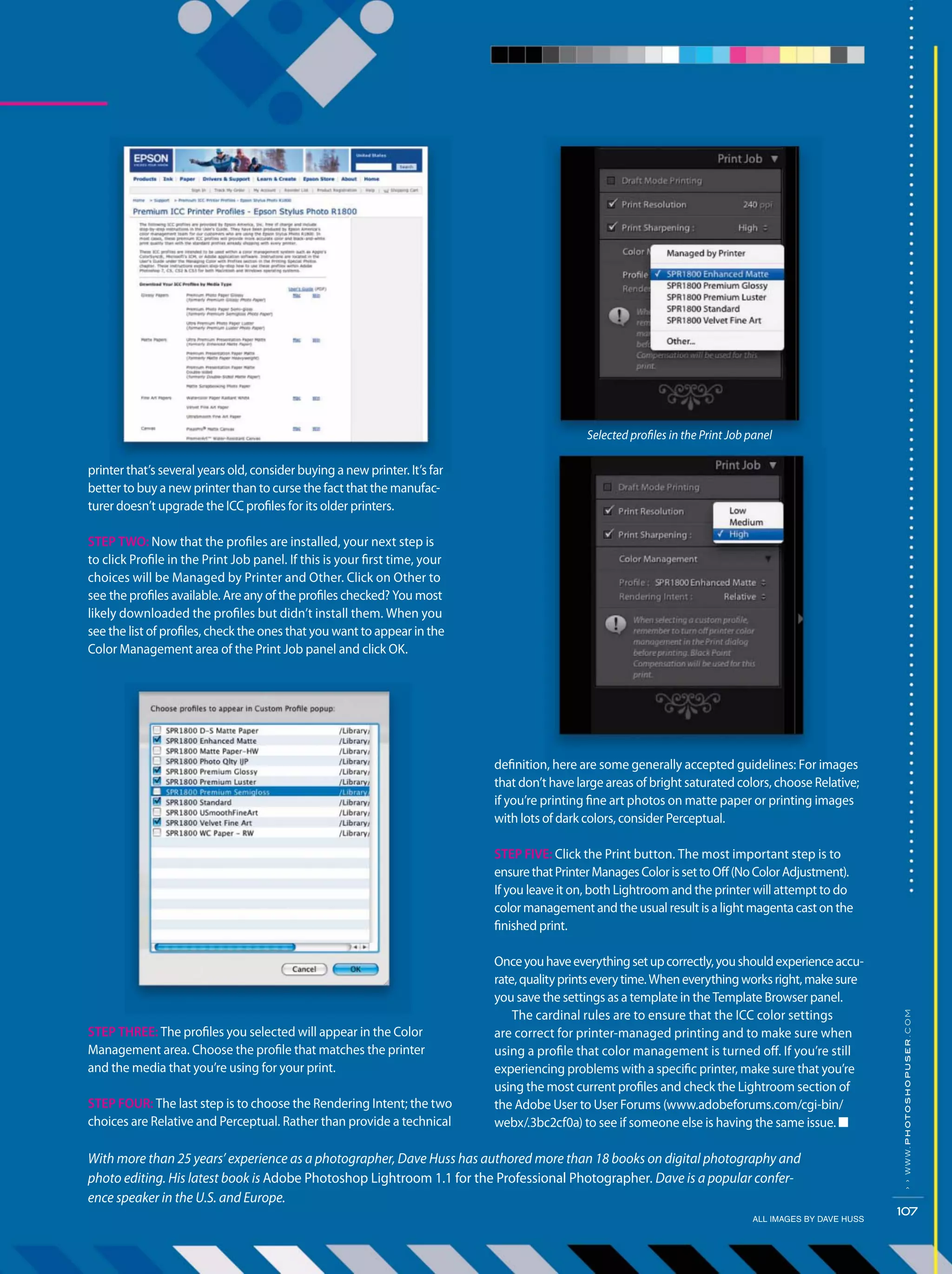 ALL IMAGES BY DAVE HUSS
››www.photoshopuser.com
107
definition, here are some generally accepted guidelines: For images
that don’t have large areas of bright saturated colors, choose Relative;
if you’re printing fine art photos on matte paper or printing images
with lots of dark colors, consider Perceptual.
STEP FIVE: Click the Print button. The most important step is to
ensurethatPrinterManagesColorissettoOff(NoColorAdjustment).
If you leave it on, both Lightroom and the printer will attempt to do
color management and the usual result is a light magenta cast on the
finished print.
Onceyouhaveeverythingsetupcorrectly,youshouldexperienceaccu-
rate,qualityprintseverytime.Wheneverythingworksright,makesure
you save the settings as a template in the Template Browser panel.
The cardinal rules are to ensure that the ICC color settings
are correct for printer-managed printing and to make sure when
using a profile that color management is turned off. If you’re still
experiencing problems with a specific printer, make sure that you’re
using the most current profiles and check the Lightroom section of
the Adobe User to User Forums (www.adobeforums.com/cgi-bin/
webx/.3bc2cf0a) to see if someone else is having the same issue. ■
Selected profiles in the Print Job panel
printer that’s several years old, consider buying a new printer. It’s far
better to buy a new printer than to curse the fact that the manufac-
turer doesn’t upgrade the ICC profiles for its older printers.
STEP TWO: Now that the profiles are installed, your next step is
to click Profile in the Print Job panel. If this is your first time, your
choices will be Managed by Printer and Other. Click on Other to
see the profiles available. Are any of the profiles checked? You most
likely downloaded the profiles but didn’t install them. When you
see the list of profiles, check the ones that you want to appear in the
Color Management area of the Print Job panel and click OK.
STEP THREE: The profiles you selected will appear in the Color
Management area. Choose the profile that matches the printer
and the media that you’re using for your print.
STEP FOUR: The last step is to choose the Rendering Intent; the two
choices are Relative and Perceptual. Rather than provide a technical
With more than 25 years’ experience as a photographer, Dave Huss has authored more than 18 books on digital photography and
photo editing. His latest book is Adobe Photoshop Lightroom 1.1 for the Professional Photographer. Dave is a popular confer-
ence speaker in the U.S. and Europe.
 