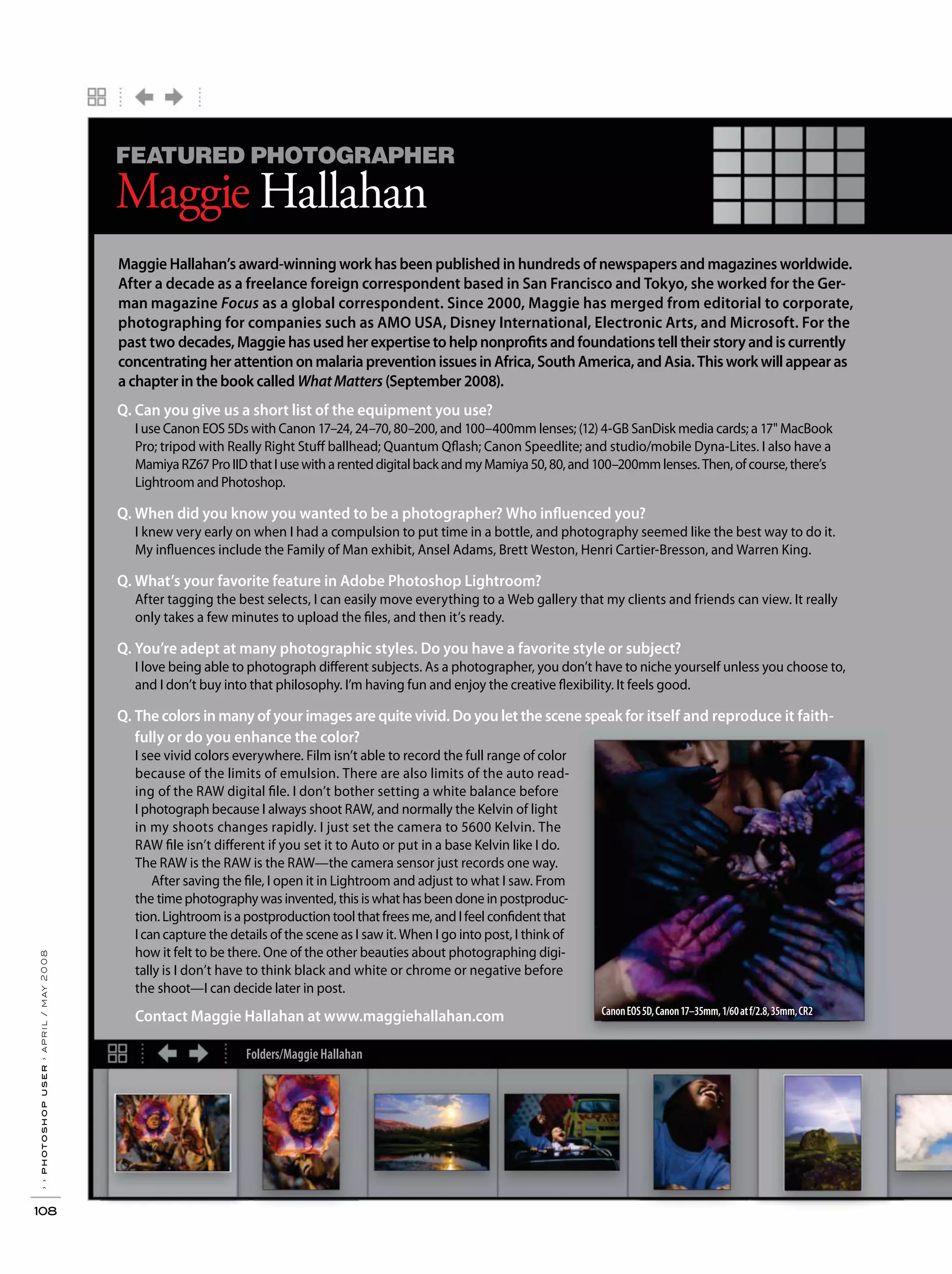 Folders/Maggie Hallahan
››photoshopuser›april/may2008
108
FEATURED PHOTOGRAPHER
Maggie Hallahan
Q. Can you give us a short list of the equipment you use?
I use Canon EOS 5Ds with Canon 17–24, 24–70, 80–200, and 100–400mm lenses; (12) 4-GB SanDisk media cards; a 17" MacBook
Pro; tripod with Really Right Stuff ballhead; Quantum Qflash; Canon Speedlite; and studio/mobile Dyna-Lites. I also have a
MamiyaRZ67ProIIDthatIusewitharenteddigitalbackandmyMamiya50,80,and100–200mmlenses.Then,ofcourse,there’s
Lightroom and Photoshop.
Q. When did you know you wanted to be a photographer? Who influenced you?
I knew very early on when I had a compulsion to put time in a bottle, and photography seemed like the best way to do it.
My influences include the Family of Man exhibit, Ansel Adams, Brett Weston, Henri Cartier-Bresson, and Warren King.
Q. What’s your favorite feature in Adobe Photoshop Lightroom?
After tagging the best selects, I can easily move everything to a Web gallery that my clients and friends can view. It really
only takes a few minutes to upload the files, and then it’s ready.
Q. You’re adept at many photographic styles. Do you have a favorite style or subject?
I love being able to photograph different subjects. As a photographer, you don’t have to niche yourself unless you choose to,
and I don’t buy into that philosophy. I’m having fun and enjoy the creative flexibility. It feels good.
Q. The colors in many of your images are quite vivid. Do you let the scene speak for itself and reproduce it faith-
fully or do you enhance the color?
I see vivid colors everywhere. Film isn’t able to record the full range of color
because of the limits of emulsion. There are also limits of the auto read-
ing of the RAW digital file. I don’t bother setting a white balance before
I photograph because I always shoot RAW, and normally the Kelvin of light
in my shoots changes rapidly. I just set the camera to 5600 Kelvin. The
RAW file isn’t different if you set it to Auto or put in a base Kelvin like I do.
The RAW is the RAW is the RAW—the camera sensor just records one way.
After saving the file, I open it in Lightroom and adjust to what I saw. From
the time photography was invented, this is what has been done in postproduc-
tion. Lightroom is a postproduction tool that frees me, and I feel confident that
Icancapture the details of the scene as I saw it. When I go into post, I think of
how it felt to be there. One of the other beauties about photographing digi-
tally is I don’t have to think black and white or chrome or negative before
the shoot—I can decide later in post.
Contact Maggie Hallahan at www.maggiehallahan.com
Maggie Hallahan’s award-winning work has been published in hundreds of newspapers and magazines worldwide.
After a decade as a freelance foreign correspondent based in San Francisco and Tokyo, she worked for the Ger-
man magazine Focus as a global correspondent. Since 2000, Maggie has merged from editorial to corporate,
photographing for companies such as AMO USA, Disney International, Electronic Arts, and Microsoft. For the
past two decades,Maggiehasusedherexpertisetohelpnonprofitsandfoundationstelltheirstoryandiscurrently
concentratingherattentiononmalariapreventionissuesinAfrica,SouthAmerica,andAsia.Thisworkwillappearas
a chapter in the book called WhatMatters (September 2008).
CanonEOS5D,Canon17–35mm,1/60atf/2.8,35mm,CR2
 