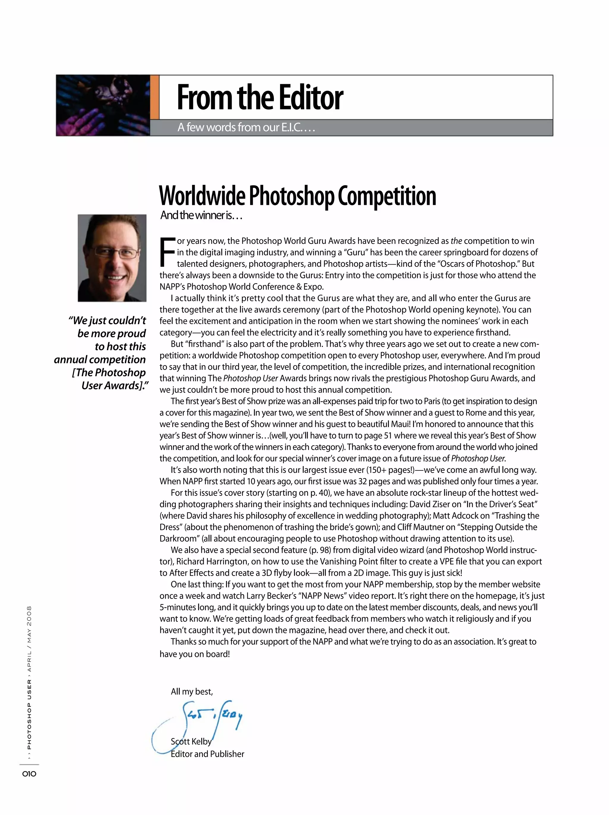 FromtheEditor
AfewwordsfromourE.I.C.…
WorldwidePhotoshopCompetitionAndthewinneris…
F
or years now, the Photoshop World Guru Awards have been recognized as the competition to win
in the digital imaging industry, and winning a “Guru” has been the career springboard for dozens of
talented designers, photographers, and Photoshop artists—kind of the “Oscars of Photoshop.” But
there’s always been a downside to the Gurus: Entry into the competition is just for those who attend the
NAPP’s Photoshop World Conference & Expo.
I actually think it’s pretty cool that the Gurus are what they are, and all who enter the Gurus are
there together at the live awards ceremony (part of the Photoshop World opening keynote). You can
feel the excitement and anticipation in the room when we start showing the nominees’ work in each
category—you can feel the electricity and it’s really something you have to experience firsthand.
But “firsthand” is also part of the problem. That’s why three years ago we set out to create a new com-
petition: a worldwide Photoshop competition open to every Photoshop user, everywhere. And I’m proud
to say that in our third year, the level of competition, the incredible prizes, and international recognition
that winning The Photoshop User Awards brings now rivals the prestigious Photoshop Guru Awards, and
we just couldn’t be more proud to host this annual competition.
Thefirstyear’sBestofShowprizewasanall-expensespaidtripfortwotoParis(togetinspirationtodesign
a cover for this magazine). In year two, we sent the Best of Show winner and a guest to Rome and this year,
we’re sending the Best of Show winner and his guest to beautiful Maui! I’m honored to announce that this
year’s Best of Show winner is…(well, you’ll have to turn to page 51 where we reveal this year’s Best of Show
winnerandtheworkofthewinnersineachcategory).Thankstoeveryonefromaroundtheworldwhojoined
the competition, and look for our special winner’s cover image on a future issue of PhotoshopUser.
It’s also worth noting that this is our largest issue ever (150+ pages!)—we’ve come an awful long way.
When NAPP first started 10 years ago, our first issue was 32 pages and was published only four times a year.
For this issue’s cover story (starting on p. 40), we have an absolute rock-star lineup of the hottest wed-
ding photographers sharing their insights and techniques including: David Ziser on “In the Driver’s Seat”
(where David shares his philosophy of excellence in wedding photography); Matt Adcock on “Trashing the
Dress” (about the phenomenon of trashing the bride’s gown); and Cliff Mautner on “Stepping Outside the
Darkroom” (all about encouraging people to use Photoshop without drawing attention to its use).
We also have a special second feature (p. 98) from digital video wizard (and Photoshop World instruc-
tor), Richard Harrington, on how to use the Vanishing Point filter to create a VPE file that you can export
to After Effects and create a 3D flyby look—all from a 2D image. This guy is just sick!
One last thing: If you want to get the most from your NAPP membership, stop by the member website
once a week and watch Larry Becker’s “NAPP News” video report. It’s right there on the homepage, it’s just
5-minutes long, and it quickly brings you up to date on the latest member discounts, deals, and news you’ll
want to know. We’re getting loads of great feedback from members who watch it religiously and if you
haven’t caught it yet, put down the magazine, head over there, and check it out.
Thanks so much for your support of the NAPP and what we’re trying to do as an association. It’s great to
have you on board!
All my best,
Scott Kelby
Editor and Publisher
“We just couldn’t
be more proud
to host this
annual competition
[The Photoshop
User Awards].”
››photoshopuser›april/may2008
010
 