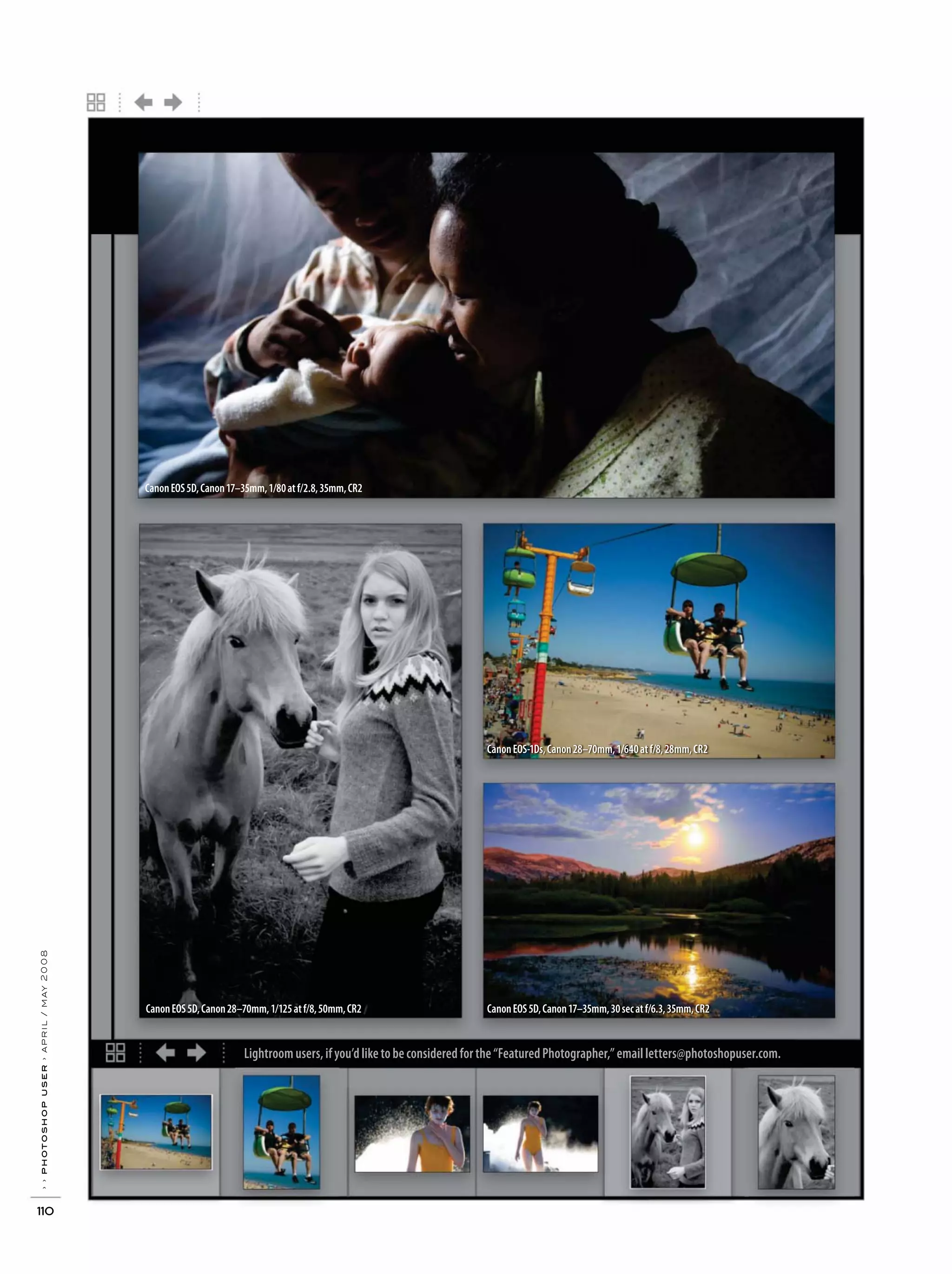 Lightroom users, if you’d like to be considered for the “Featured Photographer,” email letters@photoshopuser.com.
››photoshopuser›april/may2008
110
CanonEOS5D,Canon17–35mm,1/80atf/2.8,35mm,CR2
CanonEOS5D,Canon28–70mm,1/125atf/8,50mm,CR2
CanonEOS-1Ds,Canon28–70mm,1/640atf/8,28mm,CR2
CanonEOS5D,Canon17–35mm,30secatf/6.3,35mm,CR2
 