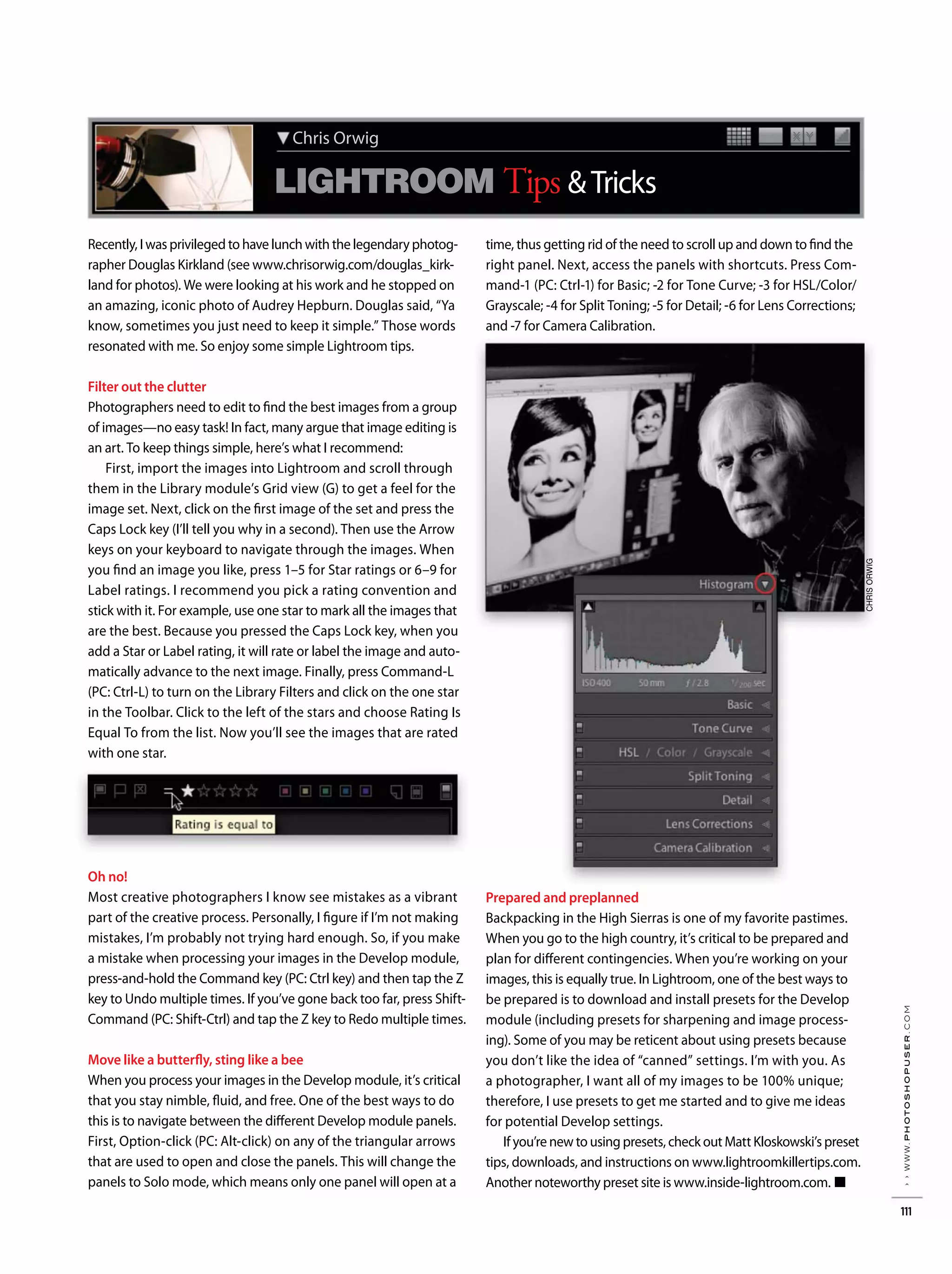 Chris Orwig X YX Y
LIGHTROOM Tips &Tricks
Recently, I was privileged to have lunch with the legendary photog-
rapher Douglas Kirkland (see www.chrisorwig.com/douglas_kirk-
land for photos). We were looking at his work and he stopped on
an amazing, iconic photo of Audrey Hepburn. Douglas said, “Ya
know, sometimes you just need to keep it simple.” Those words
resonated with me. So enjoy some simple Lightroom tips.
Filter out the clutter
Photographers need to edit to find the best images from a group
of images—no easy task! In fact, many argue that image editing is
an art. To keep things simple, here’s what I recommend:
First, import the images into Lightroom and scroll through
them in the Library module’s Grid view (G) to get a feel for the
image set. Next, click on the first image of the set and press the
Caps Lock key (I’ll tell you why in a second). Then use the Arrow
keys on your keyboard to navigate through the images. When
you find an image you like, press 1–5 for Star ratings or 6–9 for
Label ratings. I recommend you pick a rating convention and
stick with it. For example, use one star to mark all the images that
are the best. Because you pressed the Caps Lock key, when you
add a Star or Label rating, it will rate or label the image and auto-
matically advance to the next image. Finally, press Command-L
(PC: Ctrl-L) to turn on the Library Filters and click on the one star
in the Toolbar. Click to the left of the stars and choose Rating Is
Equal To from the list. Now you’ll see the images that are rated
with one star.
Oh no!
Most creative photographers I know see mistakes as a vibrant
part of the creative process. Personally, I figure if I’m not making
mistakes, I’m probably not trying hard enough. So, if you make
a mistake when processing your images in the Develop module,
press-and-hold the Command key (PC: Ctrl key) and then tap the Z
key to Undo multiple times. If you’ve gone back too far, press Shift-
Command (PC: Shift-Ctrl) and tap the Z key to Redo multiple times.
Move like a butterfly, sting like a bee
When you process your images in the Develop module, it’s critical
that you stay nimble, fluid, and free. One of the best ways to do
this is to navigate between the different Develop module panels.
First, Option-click (PC: Alt-click) on any of the triangular arrows
that are used to open and close the panels. This will change the
panels to Solo mode, which means only one panel will open at a
time, thus getting rid of the need to scroll up and down to find the
right panel. Next, access the panels with shortcuts. Press Com-
mand-1 (PC: Ctrl-1) for Basic; -2 for Tone Curve; -3 for HSL/Color/
Grayscale; -4 for Split Toning; -5 for Detail; -6 for Lens Corrections;
and -7 for Camera Calibration.
Prepared and preplanned
Backpacking in the High Sierras is one of my favorite pastimes.
When you go to the high country, it’s critical to be prepared and
plan for different contingencies. When you’re working on your
images, this is equally true. In Lightroom, one of the best ways to
be prepared is to download and install presets for the Develop
module (including presets for sharpening and image process-
ing). Some of you may be reticent about using presets because
you don’t like the idea of “canned” settings. I’m with you. As
a photographer, I want all of my images to be 100% unique;
therefore, I use presets to get me started and to give me ideas
for potential Develop settings.
If you’re new to using presets, check out Matt Kloskowski’s preset
tips, downloads, and instructions on www.lightroomkillertips.com.
Another noteworthy preset site is www.inside-lightroom.com. ■
CHRISORWIG
››www.photoshopuser.com
111
 