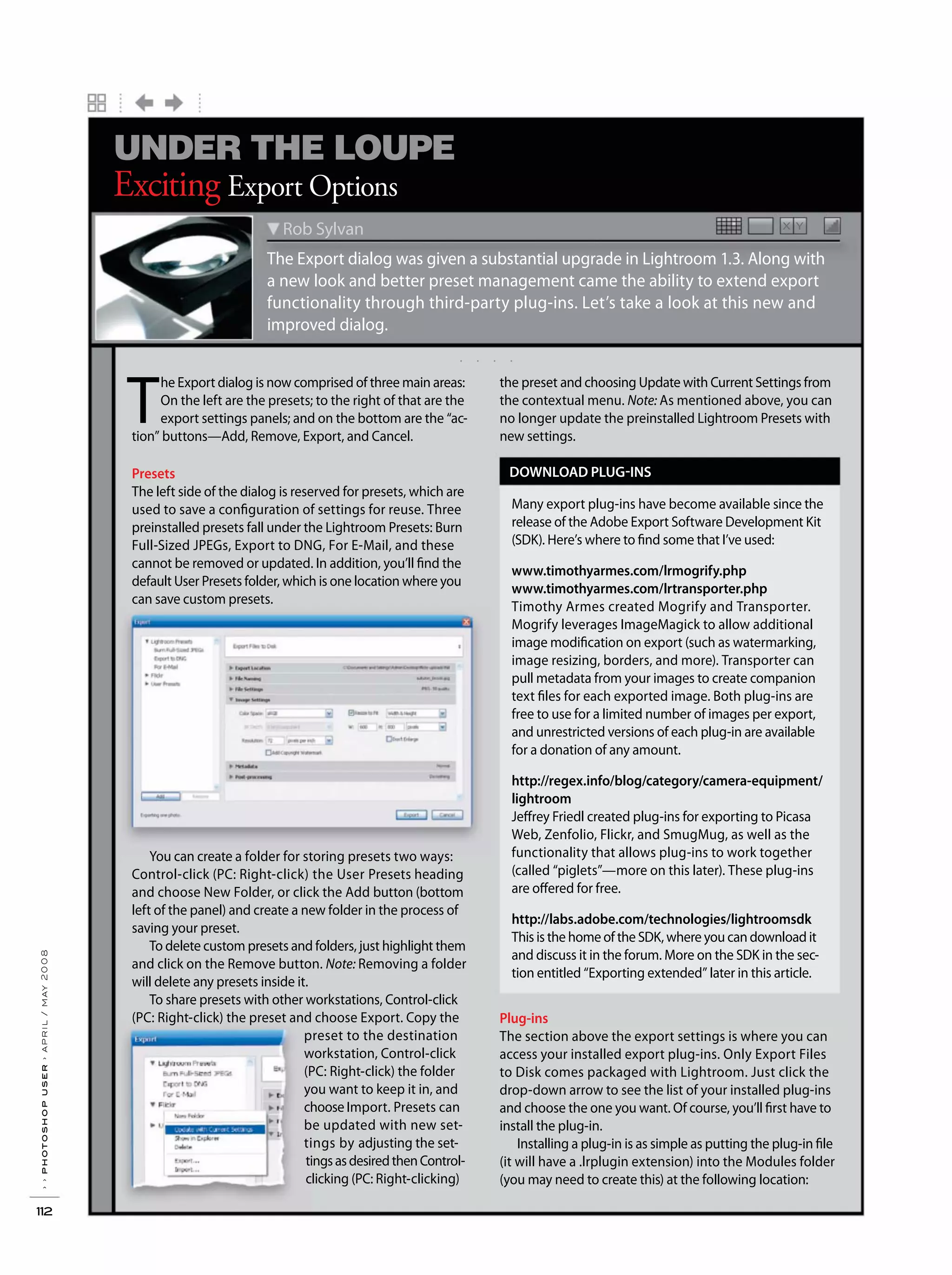 ››photoshopuser›april/may2008
112
. . . .
X YX Y
The Export dialog was given a substantial upgrade in Lightroom 1.3. Along with
a new look and better preset management came the ability to extend export
functionality through third-party plug-ins. Let’s take a look at this new and
improved dialog.
Rob Sylvan
Exciting Export Options
UNDER THE LOUPE
T
he Export dialog is now comprised of three main areas:
On the left are the presets; to the right of that are the
export settings panels; and on the bottom are the “ac-
tion” buttons—Add, Remove, Export, and Cancel.
Presets
The left side of the dialog is reserved for presets, which are
used to save a configuration of settings for reuse. Three
preinstalled presets fall under the Lightroom Presets: Burn
Full-Sized JPEGs, Export to DNG, For E-Mail, and these
cannot be removed or updated. In addition, you’ll find the
default User Presets folder, which is one location where you
can save custom presets.
You can create a folder for storing presets two ways:
Control-click (PC: Right-click) the User Presets heading
and choose New Folder, or click the Add button (bottom
left of the panel) and create a new folder in the process of
saving your preset.
To delete custom presets and folders, just highlight them
and click on the Remove button. Note: Removing a folder
will delete any presets inside it.
To share presets with other workstations, Control-click
(PC: Right-click) the preset and choose Export. Copy the
preset to the destination
workstation, Control-click
(PC: Right-click) the folder
you want to keep it in, and
choose Import. Presets can
be updated with new set-
tings by adjusting the set-
tingsasdesiredthenControl-
clicking (PC: Right-clicking)
the preset and choosing Update with Current Settings from
the contextual menu. Note: As mentioned above, you can
no longer update the preinstalled Lightroom Presets with
new settings.
DOWNLOAD PLUG-INS
Many export plug-ins have become available since the
release of the Adobe Export Software Development Kit
(SDK). Here’s where to find some that I’ve used:
www.timothyarmes.com/lrmogrify.php
www.timothyarmes.com/lrtransporter.php
Timothy Armes created Mogrify and Transporter.
Mogrify leverages ImageMagick to allow additional
image modification on export (such as watermarking,
image resizing, borders, and more). Transporter can
pull metadata from your images to create companion
text files for each exported image. Both plug-ins are
free to use for a limited number of images per export,
and unrestricted versions of each plug-in are available
for a donation of any amount.
http://regex.info/blog/category/camera-equipment/
lightroom
Jeffrey Friedl created plug-ins for exporting to Picasa
Web, Zenfolio, Flickr, and SmugMug, as well as the
functionality that allows plug-ins to work together
(called “piglets”—more on this later). These plug-ins
are offered for free.
http://labs.adobe.com/technologies/lightroomsdk
This is the home of the SDK, where you can download it
and discuss it in the forum. More on the SDK in the sec-
tion entitled “Exporting extended” later in this article.
Plug-ins
The section above the export settings is where you can
access your installed export plug-ins. Only Export Files
to Disk comes packaged with Lightroom. Just click the
drop-down arrow to see the list of your installed plug-ins
and choose the one you want. Of course, you’ll first have to
install the plug-in.
Installing a plug-in is as simple as putting the plug-in file
(it will have a .lrplugin extension) into the Modules folder
(you may need to create this) at the following location:
 