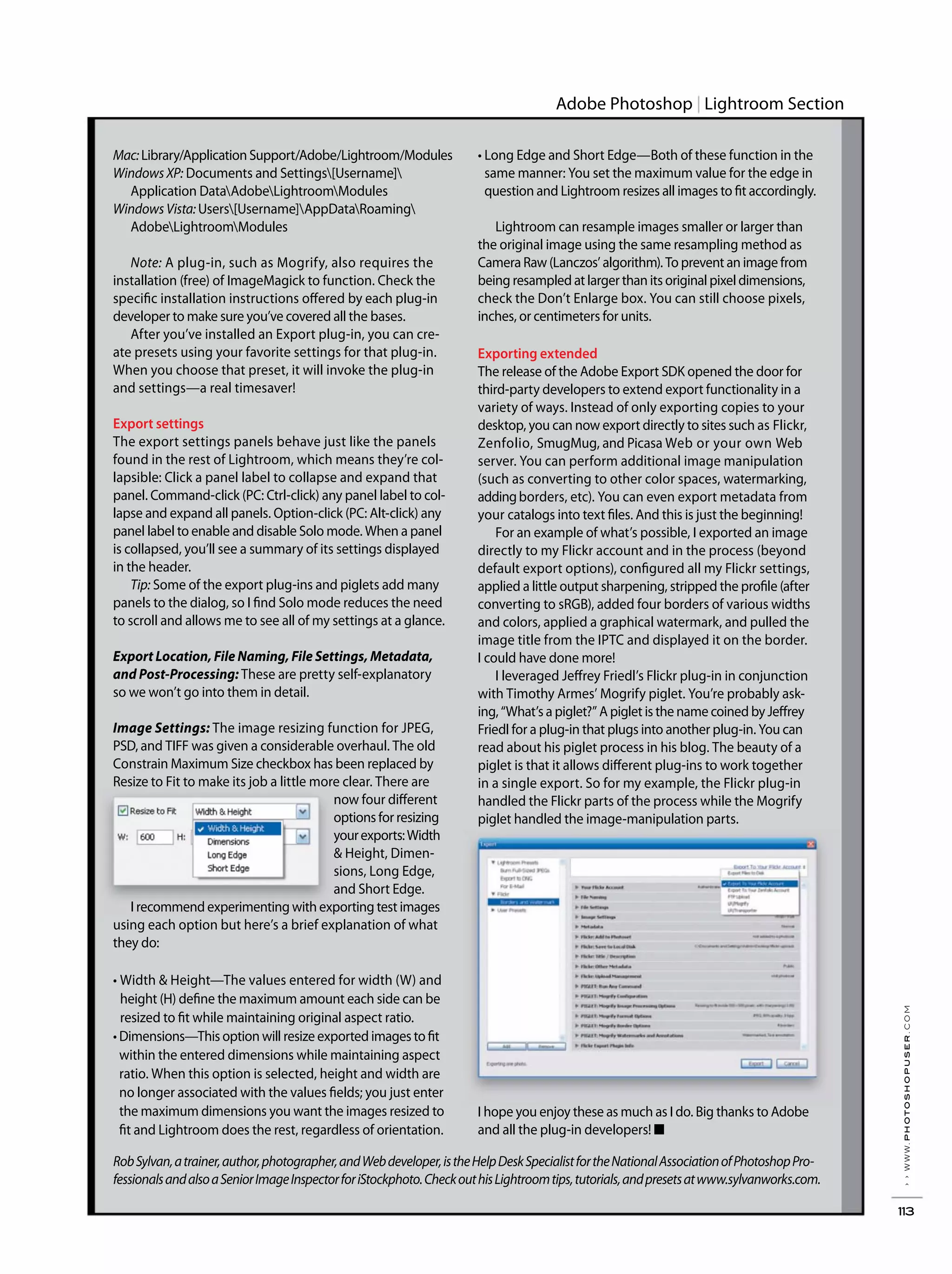 ››www.photoshopuser.com
113
Adobe Photoshop Lightroom Section
Mac:Library/ApplicationSupport/Adobe/Lightroom/Modules
Windows XP: Documents and Settings[Username]
Application DataAdobeLightroomModules
Windows Vista: Users[Username]AppDataRoaming
AdobeLightroomModules
Note: A plug-in, such as Mogrify, also requires the
installation (free) of ImageMagick to function. Check the
specific installation instructions offered by each plug-in
developer to make sure you’ve covered all the bases.
After you’ve installed an Export plug-in, you can cre-
ate presets using your favorite settings for that plug-in.
When you choose that preset, it will invoke the plug-in
and settings—a real timesaver!
Export settings
The export settings panels behave just like the panels
found in the rest of Lightroom, which means they’re col-
lapsible: Click a panel label to collapse and expand that
panel. Command-click (PC: Ctrl-click) any panel label to col-
lapse and expand all panels. Option-click (PC: Alt-click) any
panel label to enable and disable Solo mode. When a panel
is collapsed, you’ll see a summary of its settings displayed
in the header.
Tip: Some of the export plug-ins and piglets add many
panels to the dialog, so I find Solo mode reduces the need
to scroll and allows me to see all of my settings at a glance.
Export Location, File Naming, File Settings, Metadata,
and Post-Processing: These are pretty self-explanatory
so we won’t go into them in detail.
Image Settings: The image resizing function for JPEG,
PSD, and TIFF was given a considerable overhaul. The old
Constrain Maximum Size checkbox has been replaced by
Resize to Fit to make its job a little more clear. There are
now four different
options for resizing
yourexports:Width
& Height, Dimen-
sions, Long Edge,
and Short Edge.
I recommend experimenting with exporting test images
using each option but here’s a brief explanation of what
they do:
height (H) define the maximum amount each side can be
resized to fit while maintaining original aspect ratio.
within the entered dimensions while maintaining aspect
ratio. When this option is selected, height and width are
no longer associated with the values fields; you just enter
the maximum dimensions you want the images resized to
fit and Lightroom does the rest, regardless of orientation.
same manner: You set the maximum value for the edge in
question and Lightroom resizes all images to fit accordingly.
Lightroom can resample images smaller or larger than
the original image using the same resampling method as
Camera Raw (Lanczos’ algorithm). To prevent an image from
being resampled at larger than its original pixel dimensions,
check the Don’t Enlarge box. You can still choose pixels,
inches, or centimeters for units.
Exporting extended
The release of the Adobe Export SDK opened the door for
third-party developers to extend export functionality in a
variety of ways. Instead of only exporting copies to your
desktop, you can now export directly to sites such as Flickr,
Zenfolio, SmugMug, and Picasa Web or your own Web
server. You can perform additional image manipulation
(such as converting to other color spaces, watermarking,
addingborders, etc). You can even export metadata from
your catalogs into text files. And this is just the beginning!
For an example of what’s possible, I exported an image
directly to my Flickr account and in the process (beyond
default export options), configured all my Flickr settings,
applied a little output sharpening, stripped the profile (after
and colors, applied a graphical watermark, and pulled the
image title from the IPTC and displayed it on the border.
I could have done more!
I leveraged Jeffrey Friedl’s Flickr plug-in in conjunction
with Timothy Armes’ Mogrify piglet. You’re probably ask-
ing, “What’s a piglet?” A piglet is the name coined by Jeffrey
Friedl for a plug-in that plugs into another plug-in. You can
read about his piglet process in his blog. The beauty of a
piglet is that it allows different plug-ins to work together
in a single export. So for my example, the Flickr plug-in
handled the Flickr parts of the process while the Mogrify
piglet handled the image-manipulation parts.
and all the plug-in developers! ■
RobSylvan,atrainer,author,photographer,andWebdeveloper,istheHelpDeskSpecialistfortheNationalAssociationofPhotoshopPro-
fessionalsandalsoaSeniorImageInspectorforiStockphoto.CheckouthisLightroomtips,tutorials,andpresetsatwww.sylvanworks.com.
 