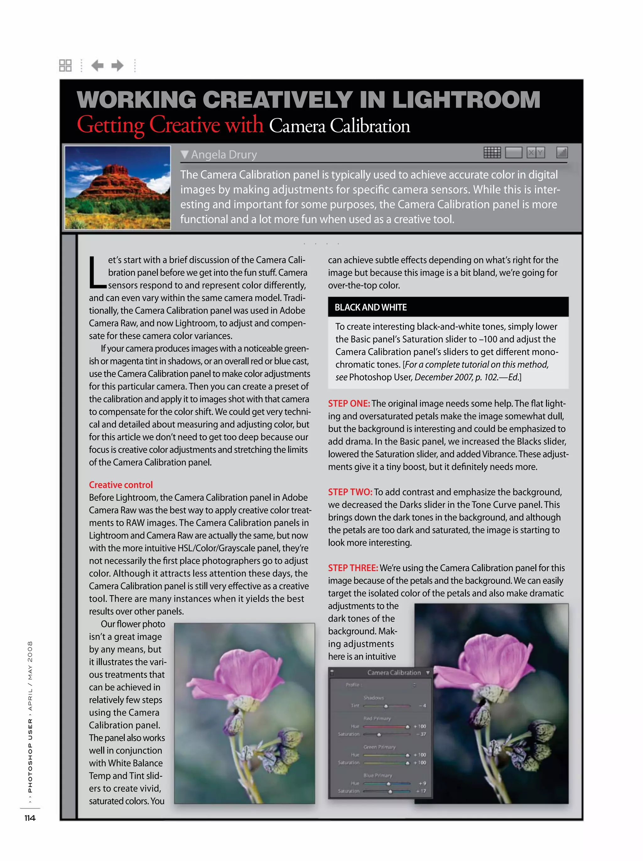 . . . .
››photoshopuser›april/may2008
114
X YX Y
The Camera Calibration panel is typically used to achieve accurate color in digital
images by making adjustments for specific camera sensors. While this is inter-
esting and important for some purposes, the Camera Calibration panel is more
functional and a lot more fun when used as a creative tool.
Angela Drury
Getting Creative with Camera Calibration
WORKING CREATIVELY IN LIGHTROOM
L
et’s start with a brief discussion of the Camera Cali-
bration panel before we get into the fun stuff. Camera
sensors respond to and represent color differently,
and can even vary within the same camera model. Tradi-
tionally, the Camera Calibration panel was used in Adobe
Camera Raw, and now Lightroom, to adjust and compen-
sate for these camera color variances.
Ifyourcameraproducesimageswithanoticeablegreen-
ishormagentatintinshadows,oranoverallredorbluecast,
usetheCameraCalibrationpaneltomakecoloradjustments
for this particular camera. Then you can create a preset of
the calibration and apply it to images shot with that camera
to compensate for the color shift. We could get very techni-
cal and detailed about measuring and adjusting color, but
for this article we don’t need to get too deep because our
focus is creative color adjustments and stretching the limits
of the Camera Calibration panel.
Creative control
Before Lightroom, the Camera Calibration panel in Adobe
Camera Raw was the best way to apply creative color treat-
ments to RAW images. The Camera Calibration panels in
Lightroom and Camera Raw are actually the same, but now
with the more intuitive HSL/Color/Grayscale panel, they’re
not necessarily the first place photographers go to adjust
color. Although it attracts less attention these days, the
Camera Calibration panel is still very effective as a creative
tool. There are many instances when it yields the best
results over other panels.
Our flower photo
isn’t a great image
by any means, but
it illustrates the vari-
ous treatments that
can be achieved in
relatively few steps
using the Camera
Calibration panel.
Thepanelalsoworks
well in conjunction
with White Balance
Temp and Tint slid-
ers to create vivid,
saturatedcolors.You
can achieve subtle effects depending on what’s right for the
image but because this image is a bit bland, we’re going for
over-the-top color.
STEP ONE: The original image needs some help. The flat light-
ing and oversaturated petals make the image somewhat dull,
but the background is interesting and could be emphasized to
add drama. In the Basic panel, we increased the Blacks slider,
lowered the Saturation slider, and addedVibrance.These adjust-
ments give it a tiny boost, but it definitely needs more.
STEP TWO: To add contrast and emphasize the background,
we decreased the Darks slider in the Tone Curve panel. This
brings down the dark tones in the background, and although
the petals are too dark and saturated, the image is starting to
look more interesting.
STEP THREE:We’re using the Camera Calibration panel for this
image because of the petals and the background.We can easily
target the isolated color of the petals and also make dramatic
adjustments to the
dark tones of the
background. Mak-
ing adjustments
here is an intuitive
BLACKANDWHITE
To create interesting black-and-white tones, simply lower
the Basic panel’s Saturation slider to –100 and adjust the
Camera Calibration panel’s sliders to get different mono-
chromatic tones. [For a complete tutorial on this method,
see Photoshop User, December 2007, p. 102.—Ed.]
 