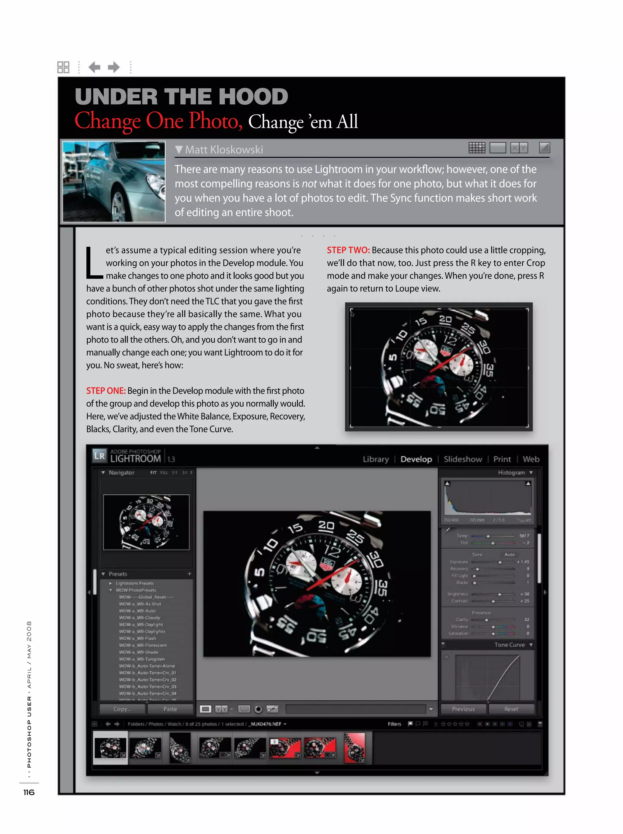 ››photoshopuser›april/may2008
116
. . . .
X YX Y
There are many reasons to use Lightroom in your workflow; however, one of the
most compelling reasons is not what it does for one photo, but what it does for
you when you have a lot of photos to edit. The Sync function makes short work
of editing an entire shoot.
Matt Kloskowski
Change One Photo, Change ’em All
UNDER THE HOOD
L
et’s assume a typical editing session where you’re
working on your photos in the Develop module. You
make changes to one photo and it looks good but you
have a bunch of other photos shot under the same lighting
conditions. They don’t need the TLC that you gave the first
photo because they’re all basically the same. What you
want is a quick, easy way to apply the changes from the first
photo to all the others. Oh, and you don’t want to go in and
manually change each one; you want Lightroom to do it for
you. No sweat, here’s how:
STEP ONE: Begin in the Develop module with the first photo
of the group and develop this photo as you normally would.
Here, we’ve adjusted theWhite Balance, Exposure, Recovery,
Blacks, Clarity, and even theTone Curve.
STEP TWO: Because this photo could use a little cropping,
we’ll do that now, too. Just press the R key to enter Crop
mode and make your changes. When you’re done, press R
again to return to Loupe view.
 