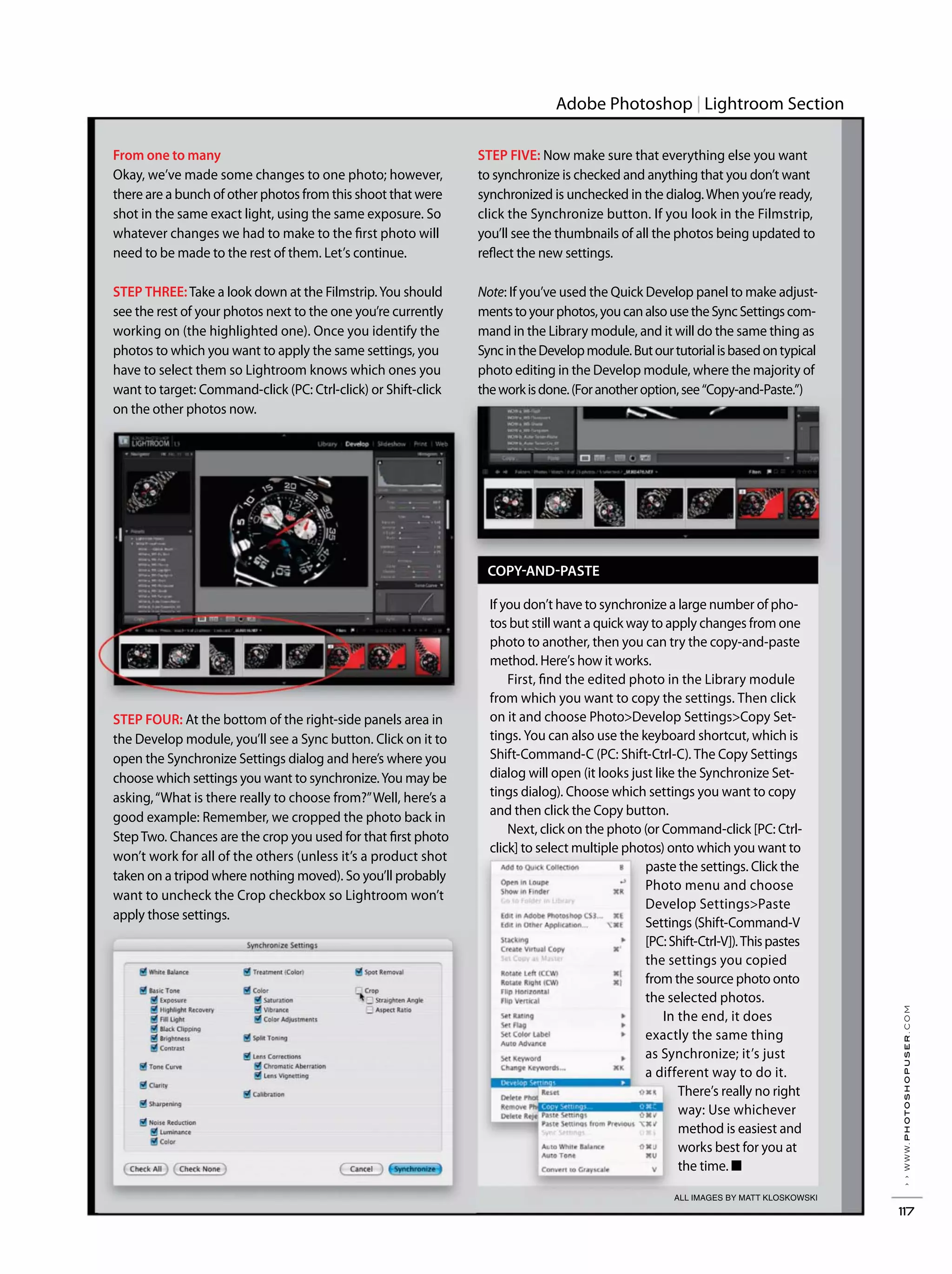 ››www.photoshopuser.com
117
Adobe Photoshop Lightroom Section
ALL IMAGES BY MATT KLOSKOWSKI
From one to many
Okay, we’ve made some changes to one photo; however,
there are a bunch of other photos from this shoot that were
shot in the same exact light, using the same exposure. So
whatever changes we had to make to the first photo will
need to be made to the rest of them. Let’s continue.
STEP THREE:Take a look down at the Filmstrip.You should
see the rest of your photos next to the one you’re currently
working on (the highlighted one). Once you identify the
photos to which you want to apply the same settings, you
have to select them so Lightroom knows which ones you
want to target: Command-click (PC: Ctrl-click) or Shift-click
on the other photos now.
STEP FOUR: At the bottom of the right-side panels area in
the Develop module, you’ll see a Sync button. Click on it to
open the Synchronize Settings dialog and here’s where you
choose which settings you want to synchronize.You may be
asking,“What is there really to choose from?”Well, here’s a
good example: Remember, we cropped the photo back in
StepTwo. Chances are the crop you used for that first photo
won’t work for all of the others (unless it’s a product shot
taken on a tripod where nothing moved). So you’ll probably
want to uncheck the Crop checkbox so Lightroom won’t
apply those settings.
COPY-AND-PASTE
If you don’t have to synchronize a large number of pho-
tos but still want a quick way to apply changes from one
photo to another, then you can try the copy-and-paste
method. Here’s how it works.
First, find the edited photo in the Library module
from which you want to copy the settings. Then click
on it and choose Photo>Develop Settings>Copy Set-
tings. You can also use the keyboard shortcut, which is
Shift-Command-C (PC: Shift-Ctrl-C). The Copy Settings
dialog will open (it looks just like the Synchronize Set-
tings dialog). Choose which settings you want to copy
and then click the Copy button.
Next, click on the photo (or Command-click [PC: Ctrl-
click] to select multiple photos) onto which you want to
paste the settings. Click the
Photo menu and choose
Develop Settings>Paste
Settings (Shift-Command-V
[PC:Shift-Ctrl-V]).Thispastes
the settings you copied
from the source photo onto
the selected photos.
In the end, it does
exactly the same thing
as Synchronize; it’s just
a different way to do it.
There’s really no right
way: Use whichever
method is easiest and
works best for you at
the time. ■
STEP FIVE: Now make sure that everything else you want
to synchronize is checked and anything that you don’t want
synchronized is unchecked in the dialog.When you’re ready,
click the Synchronize button. If you look in the Filmstrip,
you’ll see the thumbnails of all the photos being updated to
reflect the new settings.
Note: If you’ve used the Quick Develop panel to make adjust-
mentstoyourphotos,youcanalsousetheSyncSettingscom-
mand in the Library module, and it will do the same thing as
SyncintheDevelopmodule.Butourtutorialisbasedontypical
photo editing in the Develop module, where the majority of
theworkisdone.(Foranotheroption,see“Copy-and-Paste.”)
 
