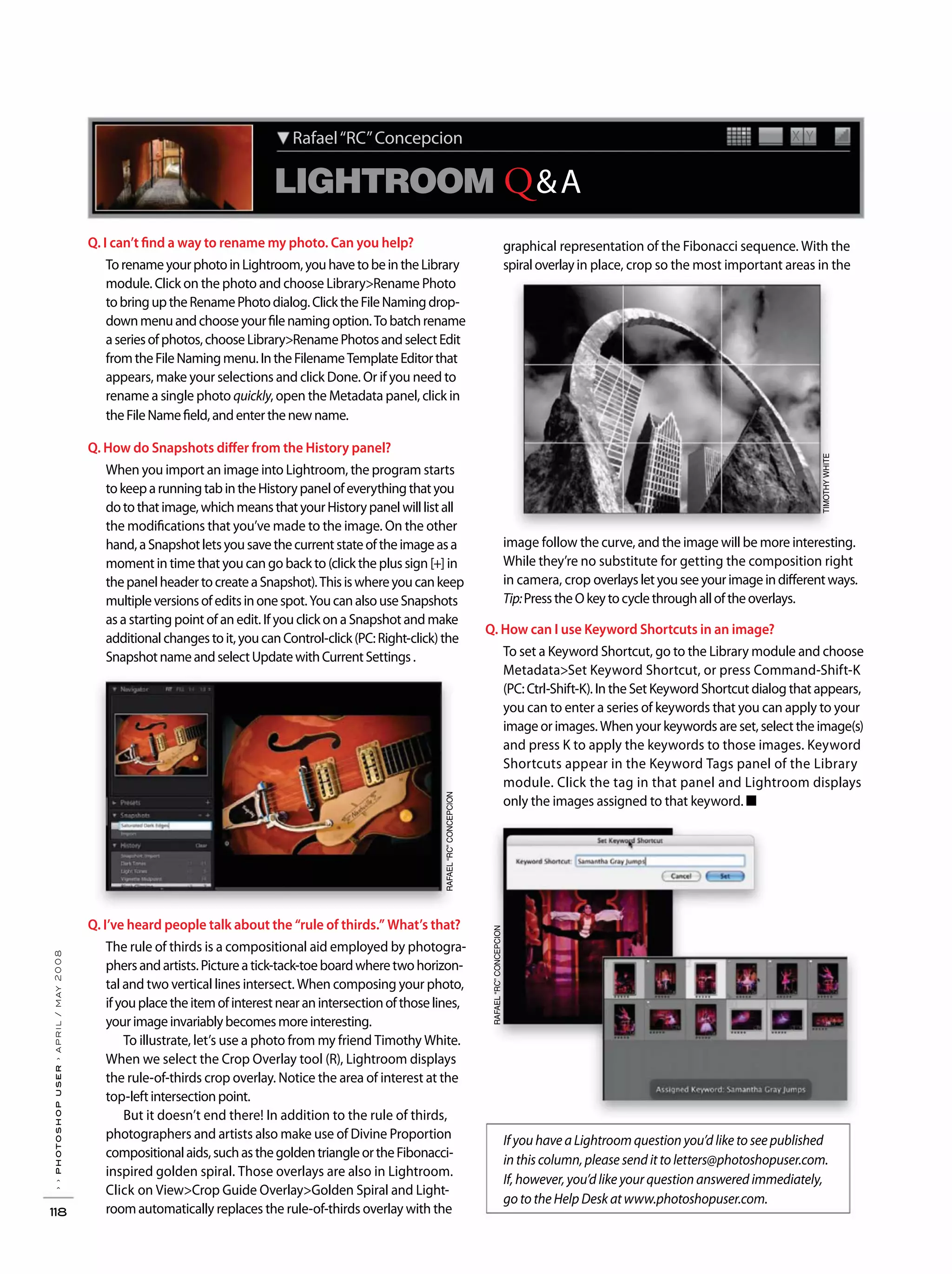 ››photoshopuser›april/may2008
118
If you have a Lightroom question you’d like to see published
in this column, please send it to letters@photoshopuser.com.
If, however, you’d like your question answered immediately,
go to the Help Desk at www.photoshopuser.com.
LIGHTROOM Q&A
X YRafael“RC”Concepcion
Q. I can’t find a way to rename my photo. Can you help?
TorenameyourphotoinLightroom,youhavetobeintheLibrary
module. Click on the photo and choose Library>Rename Photo
tobringuptheRenamePhotodialog.ClicktheFileNamingdrop-
downmenuandchooseyourfilenamingoption.Tobatchrename
aseriesofphotos,chooseLibrary>RenamePhotosandselectEdit
fromtheFileNamingmenu.IntheFilenameTemplateEditorthat
appears, make your selections and click Done. Or if you need to
rename a single photo quickly, open the Metadata panel, click in
theFileNamefield,andenterthenewname.
Q. How do Snapshots differ from the History panel?
When you import an image into Lightroom, the program starts
tokeeparunningtabintheHistorypanelofeverythingthatyou
dotothatimage,whichmeansthatyourHistorypanelwilllistall
the modifications that you’ve made to the image. On the other
hand,aSnapshotletsyousavethecurrentstateoftheimageasa
moment in time that you can go back to (click the plus sign [+] in
thepanelheadertocreateaSnapshot).Thisiswhereyoucankeep
multipleversionsofeditsinonespot.YoucanalsouseSnapshots
as a starting point of an edit. If you click on a Snapshot and make
additionalchangestoit,youcanControl-click(PC:Right-click)the
SnapshotnameandselectUpdatewithCurrentSettings.
Q. I’ve heard people talk about the “rule of thirds.” What’s that?
The rule of thirds is a compositional aid employed by photogra-
phersandartists.Pictureatick-tack-toeboardwheretwohorizon-
tal and two vertical lines intersect. When composing your photo,
ifyouplacetheitemofinterestnearanintersectionofthoselines,
yourimageinvariablybecomesmoreinteresting.
To illustrate, let’s use a photo from my friend Timothy White.
When we select the Crop Overlay tool (R), Lightroom displays
the rule-of-thirds crop overlay. Notice the area of interest at the
top-leftintersectionpoint.
But it doesn’t end there! In addition to the rule of thirds,
photographers and artists also make use of Divine Proportion
compositionalaids,suchasthegoldentriangleortheFibonacci-
inspired golden spiral. Those overlays are also in Lightroom.
Click on View>Crop Guide Overlay>Golden Spiral and Light-
roomautomatically replaces the rule-of-thirds overlay with the
graphical representation of the Fibonacci sequence. With the
spiraloverlayin place, crop so the most important areas in the
image follow the curve, and the image will be more interesting.
While they’re no substitute for getting the composition right
in camera, crop overlaysletyouseeyourimageindifferentways.
Tip:PresstheOkeytocyclethroughalloftheoverlays.
Q. How can I use Keyword Shortcuts in an image?
To set a Keyword Shortcut, go to the Library module and choose
Metadata>Set Keyword Shortcut, or press Command-Shift-K
(PC: Ctrl-Shift-K). In the Set Keyword Shortcut dialog that appears,
you can to enter a series of keywords that you can apply to your
image or images. When your keywords are set, select the image(s)
and press K to apply the keywords to those images. Keyword
Shortcuts appear in the Keyword Tags panel of the Library
module. Click the tag in that panel and Lightroom displays
only the images assigned to that keyword. ■
RAFAEL“RC”CONCEPCION
TIMOTHYWHITE
RAFAEL“RC”CONCEPCION
 