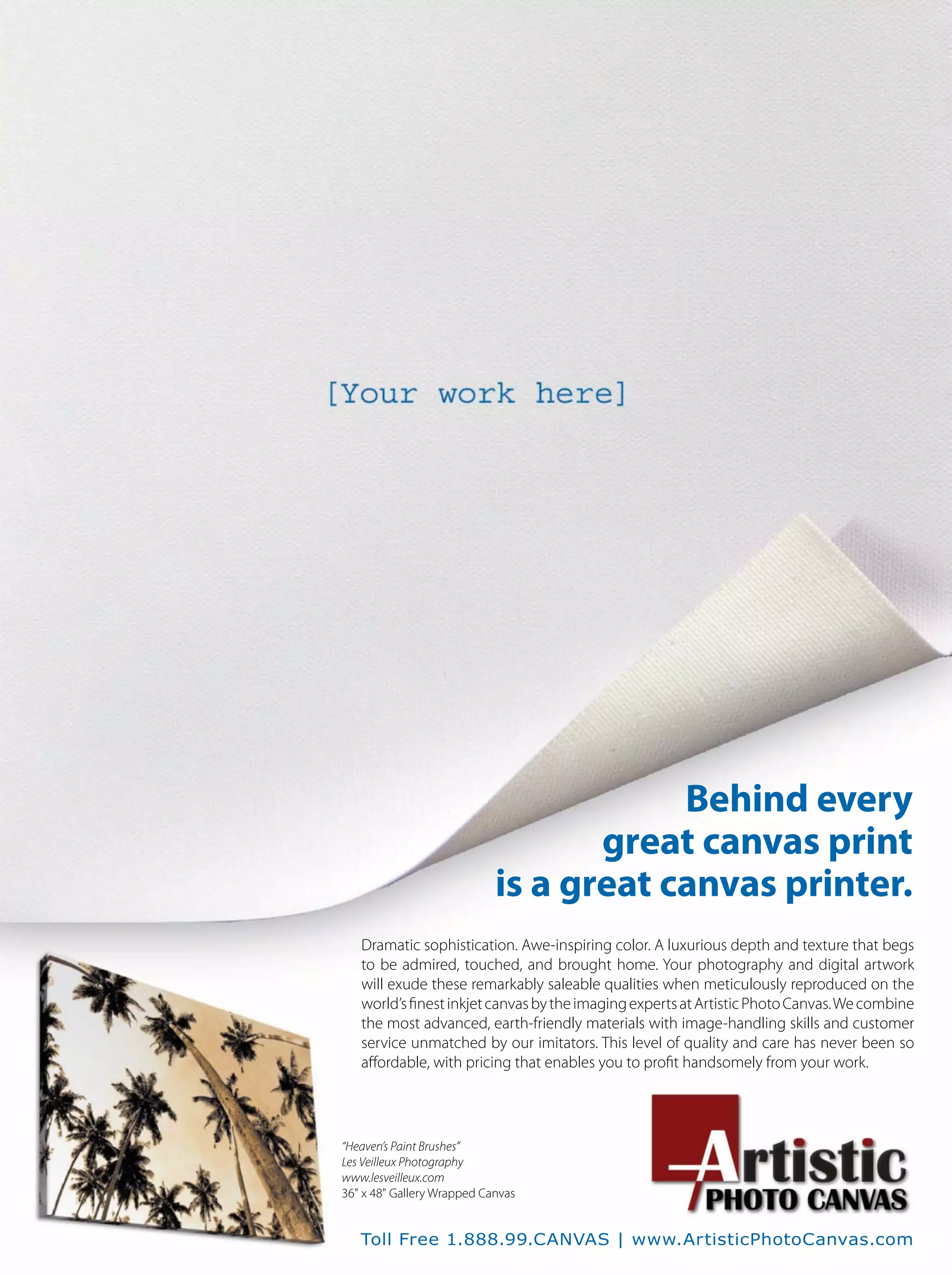 Behind every
great canvas print
is a great canvas printer.
Dramatic sophistication. Awe-inspiring color. A luxurious depth and texture that begs
to be admired, touched, and brought home. Your photography and digital artwork
will exude these remarkably saleable qualities when meticulously reproduced on the
world’sﬁnestinkjetcanvasbytheimagingexpertsatArtisticPhotoCanvas.Wecombine
the most advanced, earth-friendly materials with image-handling skills and customer
service unmatched by our imitators. This level of quality and care has never been so
aﬀordable, with pricing that enables you to proﬁt handsomely from your work.
“Heaven’s Paint Brushes”
Les Veilleux Photography
www.lesveilleux.com
36" x 48" Gallery Wrapped Canvas
Toll Free 1.888.99.CANVAS | www.ArtisticPhotoCanvas.com
 