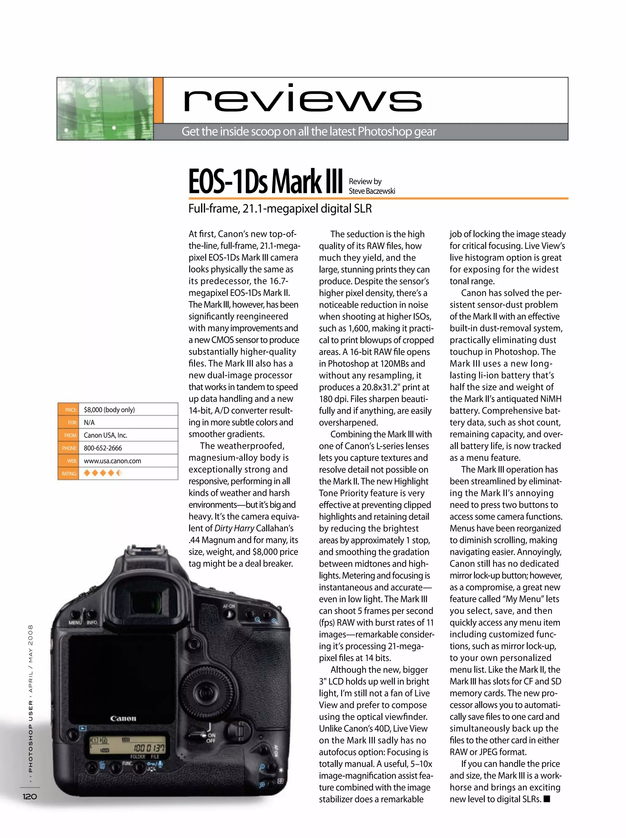 ››photoshopuser›april/may2008
120
reviews
GettheinsidescooponallthelatestPhotoshopgear
The seduction is the high
quality of its RAW files, how
much they yield, and the
large, stunning prints they can
produce. Despite the sensor’s
higher pixel density, there’s a
noticeable reduction in noise
when shooting at higher ISOs,
such as 1,600, making it practi-
cal to print blowups of cropped
areas. A 16-bit RAW file opens
in Photoshop at 120MBs and
without any resampling, it
produces a 20.8x31.2" print at
180 dpi. Files sharpen beauti-
fully and if anything, are easily
oversharpened.
Combining the Mark III with
one of Canon’s L-series lenses
lets you capture textures and
resolve detail not possible on
the Mark II. The new Highlight
Tone Priority feature is very
effective at preventing clipped
highlights and retaining detail
by reducing the brightest
areas by approximately 1 stop,
and smoothing the gradation
between midtones and high-
lights.Meteringandfocusingis
instantaneous and accurate—
even in low light. The Mark III
can shoot 5 frames per second
(fps) RAW with burst rates of 11
images—remarkable consider-
ing it’s processing 21-mega-
pixel files at 14 bits.
Although the new, bigger
3" LCD holds up well in bright
light, I’m still not a fan of Live
View and prefer to compose
using the optical viewfinder.
Unlike Canon’s 40D, Live View
on the Mark III sadly has no
autofocus option: Focusing is
totally manual. A useful, 5–10x
image-magnification assist fea-
ture combined with the image
stabilizer does a remarkable
job of locking the image steady
for critical focusing. Live View’s
live histogram option is great
for exposing for the widest
tonal range.
Canon has solved the per-
sistent sensor-dust problem
of the Mark II with an effective
built-in dust-removal system,
practically eliminating dust
touchup in Photoshop. The
Mark III uses a new long-
lasting li-ion battery that’s
half the size and weight of
the Mark II’s antiquated NiMH
battery. Comprehensive bat-
tery data, such as shot count,
remaining capacity, and over-
all battery life, is now tracked
as a menu feature.
The Mark III operation has
been streamlined by eliminat-
ing the Mark II’s annoying
need to press two buttons to
access some camera functions.
Menus have been reorganized
to diminish scrolling, making
navigating easier. Annoyingly,
Canon still has no dedicated
mirrorlock-upbutton;however,
as a compromise, a great new
feature called “My Menu” lets
you select, save, and then
quickly access any menu item
including customized func-
tions, such as mirror lock-up,
to your own personalized
menu list. Like the Mark II, the
Mark III has slots for CF and SD
memory cards. The new pro-
cessor allows you to automati-
cally save files to one card and
simultaneously back up the
files to the other card in either
RAW or JPEG format.
If you can handle the price
and size, the Mark III is a work-
horse and brings an exciting
new level to digital SLRs. ■
At first, Canon’s new top-of-
the-line, full-frame, 21.1-mega-
pixel EOS-1Ds Mark III camera
looks physically the same as
its predecessor, the 16.7-
megapixel EOS-1Ds Mark II.
TheMarkIII,however,hasbeen
significantly reengineered
with manyimprovementsand
anewCMOSsensortoproduce
substantially higher-quality
files. The Mark III also has a
new dual-image processor
thatworksintandemtospeed
up data handling and a new
14-bit, A/D converter result-
ing in more subtle colors and
smoother gradients.
The weatherproofed,
magnesium-alloy body is
exceptionally strong and
responsive,performinginall
kinds of weather and harsh
environments—butit’sbigand
heavy. It’s the camera equiva-
lent of Dirty Harry Callahan’s
.44 Magnum and for many, its
size, weight, and $8,000 price
tag might be a deal breaker.
PRICE:
FOR:
FROM:
PHONE:
WEB:
RATING:
$8,000 (body only)
N/A
Canon USA, Inc.
800-652-2666
www.usa.canon.com
◆ ◆ ◆ ◆
EOS-1DsMarkIII
Full-frame, 21.1-megapixel digital SLR
Review by
SteveBaczewski
 