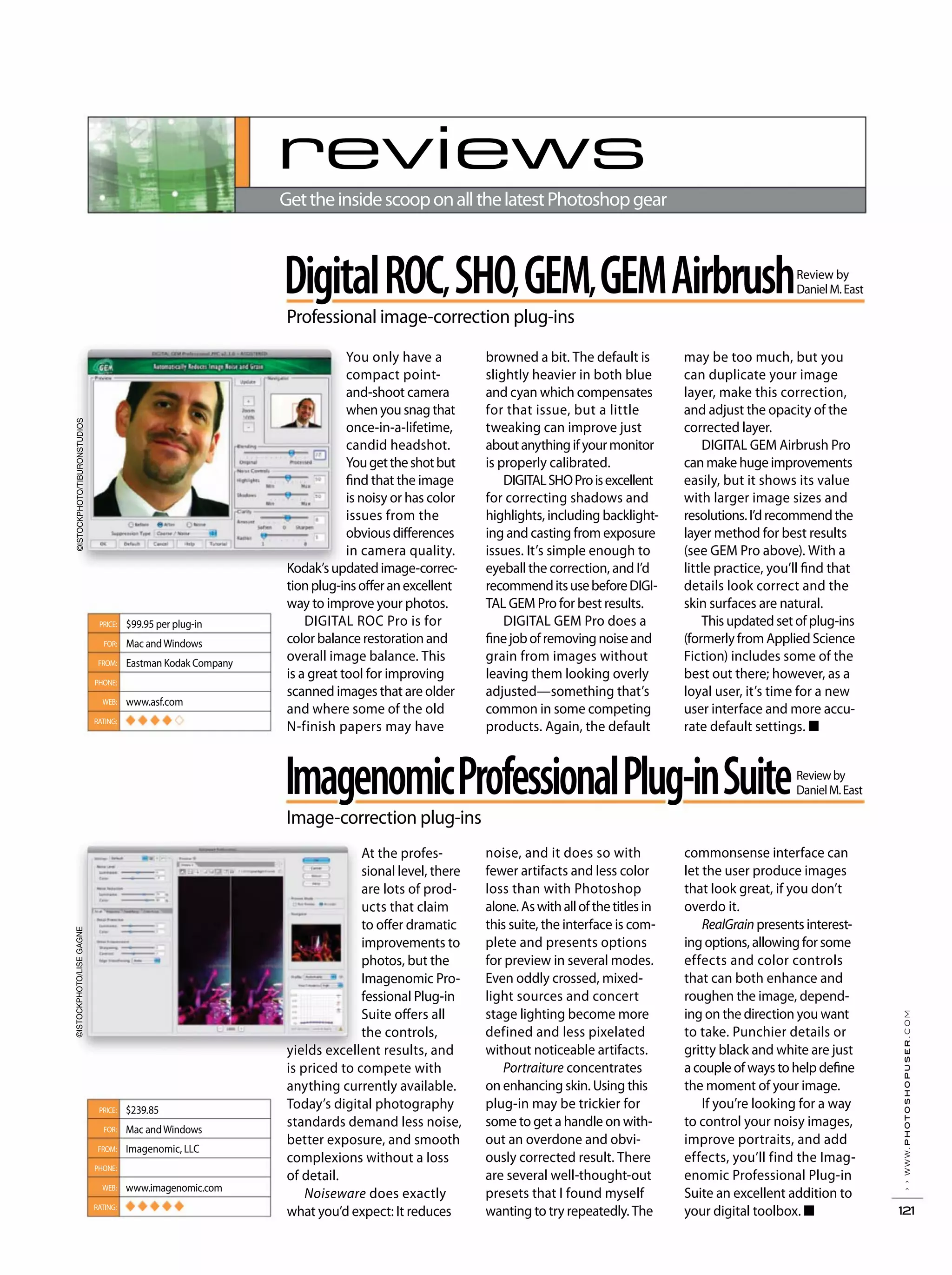 ››www.photoshopuser.com
121
reviews
GettheinsidescooponallthelatestPhotoshopgear
Professional image-correction plug-ins
browned a bit. The default is
slightly heavier in both blue
and cyan which compensates
for that issue, but a little
tweaking can improve just
aboutanythingifyourmonitor
is properly calibrated.
DIGITALSHOProisexcellent
for correcting shadows and
highlights, including backlight-
ing and casting from exposure
issues. It’s simple enough to
eyeball the correction, and I’d
recommenditsusebeforeDIGI-
TAL GEM Pro for best results.
DIGITAL GEM Pro does a
finejobofremovingnoiseand
grain from images without
leaving them looking overly
adjusted—something that’s
common in some competing
products. Again, the default
may be too much, but you
can duplicate your image
layer, make this correction,
and adjust the opacity of the
corrected layer.
DIGITAL GEM Airbrush Pro
can make huge improvements
easily, but it shows its value
with larger image sizes and
resolutions.I’drecommendthe
layer method for best results
(see GEM Pro above). With a
little practice, you’ll find that
details look correct and the
skin surfaces are natural.
This updated set of plug-ins
(formerly from Applied Science
Fiction) includes some of the
best out there; however, as a
loyal user, it’s time for a new
user interface and more accu-
rate default settings. ■
You only have a
compact point-
and-shoot camera
when you snag that
once-in-a-lifetime,
candid headshot.
Yougettheshotbut
find that the image
is noisy or has color
issues from the
obvious differences
in camera quality.
Kodak’supdatedimage-correc-
tionplug-insofferanexcellent
way to improve your photos.
DIGITAL ROC Pro is for
color balance restoration and
overall image balance. This
is a great tool for improving
scanned images that are older
and where some of the old
N-finish papers may have
$99.95 per plug-in
Mac andWindows
Eastman Kodak Company
www.asf.com
◆ ◆ ◆ ◆
PRICE:
FOR:
FROM:
PHONE:
WEB:
RATING:
ImagenomicProfessionalPlug-inSuite
Image-correction plug-ins
Reviewby
DanielM.East
noise, and it does so with
fewer artifacts and less color
loss than with Photoshop
alone.Aswithallofthetitlesin
this suite, the interface is com-
plete and presents options
for preview in several modes.
Even oddly crossed, mixed-
light sources and concert
stage lighting become more
defined and less pixelated
without noticeable artifacts.
Portraiture concentrates
on enhancing skin. Using this
plug-in may be trickier for
some to get a handle on with-
out an overdone and obvi-
ously corrected result. There
are several well-thought-out
presets that I found myself
wanting to try repeatedly. The
commonsense interface can
let the user produce images
that look great, if you don’t
overdo it.
RealGrain presents interest-
ing options, allowing for some
effects and color controls
that can both enhance and
roughen the image, depend-
ing on the direction you want
to take. Punchier details or
gritty black and white are just
a couple of ways to help define
the moment of your image.
If you’re looking for a way
to control your noisy images,
improve portraits, and add
effects, you’ll find the Imag-
enomic Professional Plug-in
Suite an excellent addition to
your digital toolbox. ■
At the profes-
sional level, there
are lots of prod-
ucts that claim
to offer dramatic
improvements to
photos, but the
Imagenomic Pro-
fessional Plug-in
Suite offers all
the controls,
yields excellent results, and
is priced to compete with
anything currently available.
Today’s digital photography
standards demand less noise,
better exposure, and smooth
complexions without a loss
of detail.
Noiseware does exactly
what you’d expect: It reduces
$239.85
Mac andWindows
Imagenomic, LLC
www.imagenomic.com
◆ ◆ ◆ ◆ ◆
PRICE:
FOR:
FROM:
PHONE:
WEB:
RATING:
Review by
DanielM.EastDigitalROC,SHO,GEM,GEMAirbrush
©ISTOCKPHOTO/TIBURONSTUDIOS©ISTOCKPHOTO/LISEGAGNE
 