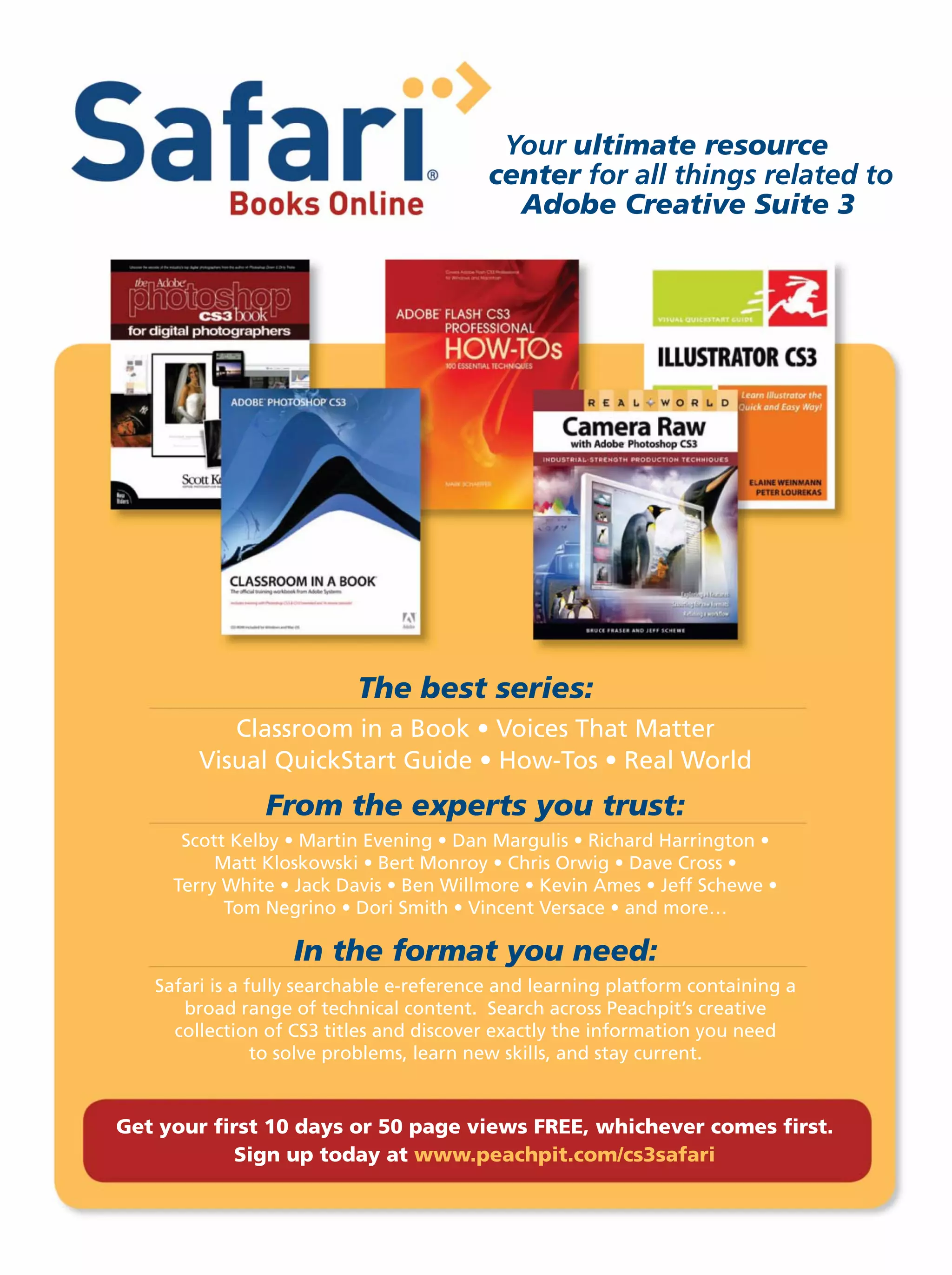 Your ultimate resource
center for all things related to
Adobe Creative Suite 3
The best series:
From the experts you trust:
In the format you need:
Get your ﬁrst 10 days or 50 page views FREE, whichever comes ﬁrst.
Sign up today at www.peachpit.com/cs3safari
 