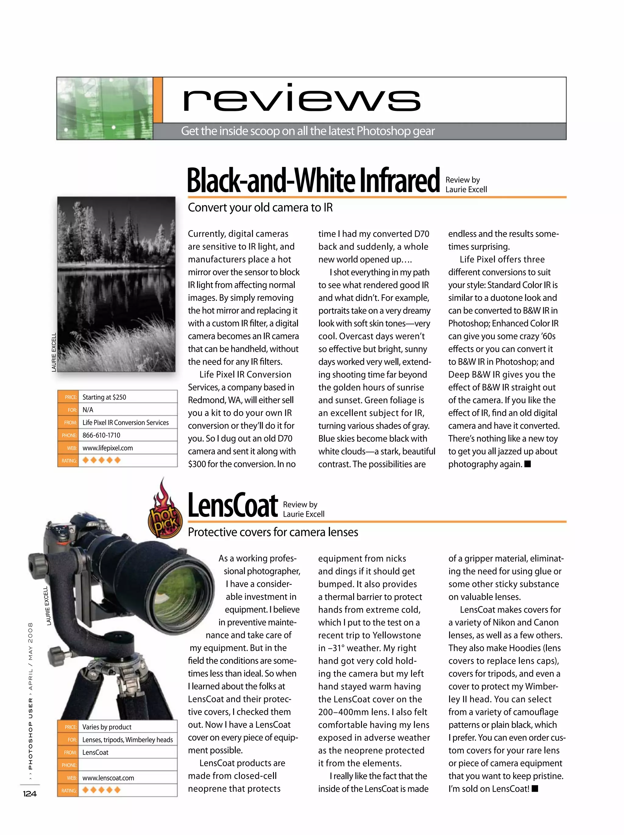 ››photoshopuser›april/may2008
124
Black-and-WhiteInfrared
Convert your old camera to IR
Review by
Laurie Excell
time I had my converted D70
back and suddenly, a whole
new world opened up….
Ishoteverythinginmypath
to see what rendered good IR
and what didn’t. For example,
portraits take on a very dreamy
look with soft skin tones—very
cool. Overcast days weren’t
so effective but bright, sunny
days worked very well, extend-
ing shooting time far beyond
the golden hours of sunrise
and sunset. Green foliage is
an excellent subject for IR,
turning various shades of gray.
Blue skies become black with
white clouds—a stark, beautiful
contrast. The possibilities are
endless and the results some-
times surprising.
Life Pixel offers three
different conversions to suit
your style: Standard Color IR is
similar to a duotone look and
can be converted to B&W IR in
Photoshop; Enhanced Color IR
can give you some crazy ’60s
effects or you can convert it
to B&W IR in Photoshop; and
Deep B&W IR gives you the
effect of B&W IR straight out
of the camera. If you like the
effect of IR, find an old digital
camera and have it converted.
There’s nothing like a new toy
to get you all jazzed up about
photography again. ■
Currently, digital cameras
are sensitive to IR light, and
manufacturers place a hot
mirror over the sensor to block
IR light from affecting normal
images. By simply removing
the hot mirror and replacing it
with a custom IR filter, a digital
camera becomes an IR camera
that can be handheld, without
the need for any IR filters.
Life Pixel IR Conversion
Services, a company based in
Redmond, WA, will either sell
you a kit to do your own IR
conversion or they’ll do it for
you. So I dug out an old D70
camera and sent it along with
$300 for the conversion. In no
Starting at $250
N/A
Life Pixel IR Conversion Services
866-610-1710
www.lifepixel.com
◆ ◆ ◆ ◆ ◆
PRICE:
FOR:
FROM:
PHONE:
WEB:
RATING:
LensCoat
Protective covers for camera lenses
Review by
Laurie Excell
equipment from nicks
and dings if it should get
bumped. It also provides
a thermal barrier to protect
hands from extreme cold,
which I put to the test on a
recent trip to Yellowstone
in –31° weather. My right
hand got very cold hold-
ing the camera but my left
hand stayed warm having
the LensCoat cover on the
200–400mm lens. I also felt
comfortable having my lens
exposed in adverse weather
as the neoprene protected
it from the elements.
I really like the fact that the
inside of the LensCoat is made
of a gripper material, eliminat-
ing the need for using glue or
some other sticky substance
on valuable lenses.
LensCoat makes covers for
a variety of Nikon and Canon
lenses, as well as a few others.
They also make Hoodies (lens
covers to replace lens caps),
covers for tripods, and even a
cover to protect my Wimber-
ley II head. You can select
from a variety of camouflage
patterns or plain black, which
I prefer. You can even order cus-
tom covers for your rare lens
or piece of camera equipment
that you want to keep pristine.
I’m sold on LensCoat! ■
As a working profes-
sional photographer,
I have a consider-
able investment in
equipment. I believe
in preventive mainte-
nance and take care of
my equipment. But in the
field the conditions are some-
times less than ideal. So when
I learned about the folks at
LensCoat and their protec-
tive covers, I checked them
out. Now I have a LensCoat
cover on every piece of equip-
ment possible.
LensCoat products are
made from closed-cell
neoprene that protects
Varies by product
Lenses, tripods,Wimberley heads
LensCoat
www.lenscoat.com
◆ ◆ ◆ ◆ ◆
PRICE:
FOR:
FROM:
PHONE:
WEB:
RATING:
reviews
GettheinsidescooponallthelatestPhotoshopgear
LAURIEEXCELL
LAURIEEXCELL
 