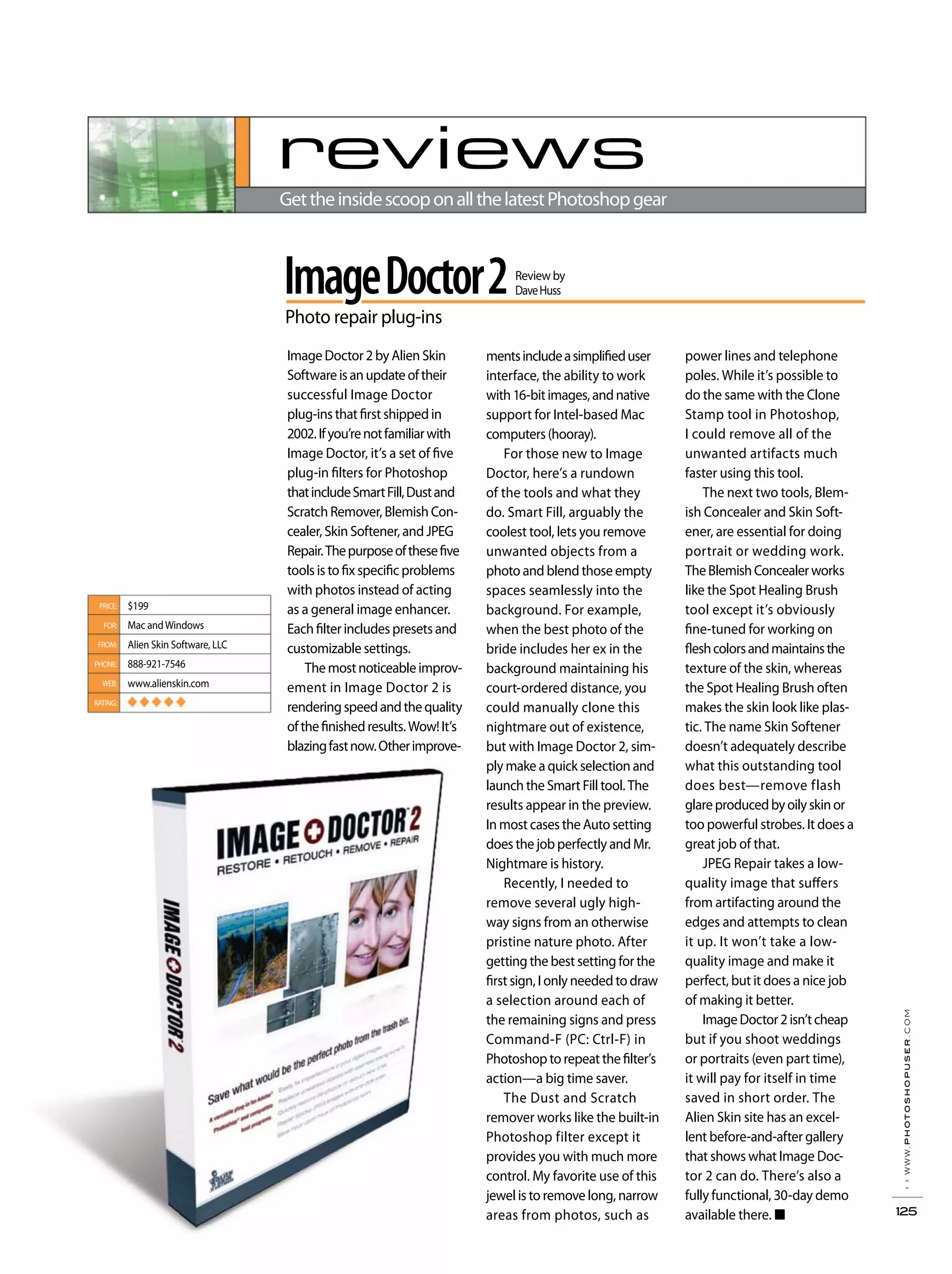 ››www.photoshopuser.com
125
reviews
GettheinsidescooponallthelatestPhotoshopgear
ImageDoctor2
Photo repair plug-ins
Review by
DaveHuss
PRICE:
FOR:
FROM:
PHONE:
WEB:
RATING:
$199
Mac andWindows
Alien Skin Software, LLC
888-921-7546
www.alienskin.com
◆ ◆ ◆ ◆ ◆
mentsincludeasimplifieduser
interface, the ability to work
with16-bitimages,andnative
support for Intel-based Mac
computers(hooray).
For those new to Image
Doctor, here’s a rundown
of the tools and what they
do. Smart Fill, arguably the
coolest tool, lets you remove
unwanted objects from a
photo and blend those empty
spaces seamlessly into the
background. For example,
when the best photo of the
bride includes her ex in the
background maintaining his
court-ordered distance, you
could manually clone this
nightmare out of existence,
but with Image Doctor 2, sim-
ply make a quick selection and
launch the Smart Fill tool. The
results appear in the preview.
In most cases the Auto setting
does the job perfectly and Mr.
Nightmare is history.
Recently, I needed to
remove several ugly high-
way signs from an otherwise
pristine nature photo. After
getting the best setting for the
first sign, I only needed to draw
a selection around each of
the remaining signs and press
Command-F (PC: Ctrl-F) in
Photoshop to repeat the filter’s
action—a big time saver.
The Dust and Scratch
remover works like the built-in
Photoshop filter except it
provides you with much more
control. My favorite use of this
jewel is to remove long, narrow
areas from photos, such as
power lines and telephone
poles. While it’s possible to
do the same with the Clone
Stamp tool in Photoshop,
I could remove all of the
unwanted artifacts much
faster using this tool.
The next two tools, Blem-
ish Concealer and Skin Soft-
ener, are essential for doing
portrait or wedding work.
TheBlemishConcealerworks
like the Spot Healing Brush
tool except it’s obviously
fine-tuned for working on
fleshcolorsandmaintainsthe
texture of the skin, whereas
the Spot Healing Brush often
makes the skin look like plas-
tic. The name Skin Softener
doesn’t adequately describe
what this outstanding tool
does best—remove flash
glareproducedbyoilyskinor
too powerful strobes. It does a
great job of that.
JPEG Repair takes a low-
quality image that suffers
from artifacting around the
edges and attempts to clean
it up. It won’t take a low-
quality image and make it
perfect, but it does a nice job
of making it better.
ImageDoctor2isn’tcheap
but if you shoot weddings
or portraits (even part time),
it will pay for itself in time
saved in short order. The
Alien Skin site has an excel-
lent before-and-after gallery
that shows what Image Doc-
tor 2 can do. There’s also a
fully functional, 30-day demo
available there.
Image Doctor 2 by Alien Skin
Softwareisanupdateoftheir
successful Image Doctor
plug-ins that first shipped in
2002.Ifyou’renotfamiliarwith
Image Doctor, it’s a set of five
plug-in filters for Photoshop
thatincludeSmartFill,Dustand
Scratch Remover, Blemish Con-
cealer, Skin Softener, and JPEG
Repair.Thepurposeofthesefive
tools is to fix specific problems
with photos instead of acting
as a general image enhancer.
Each filter includes presets and
customizable settings.
Themostnoticeableimprov-
ement in Image Doctor 2 is
renderingspeedandthequality
ofthefinishedresults.Wow!It’s
blazingfastnow.Otherimprove-
 