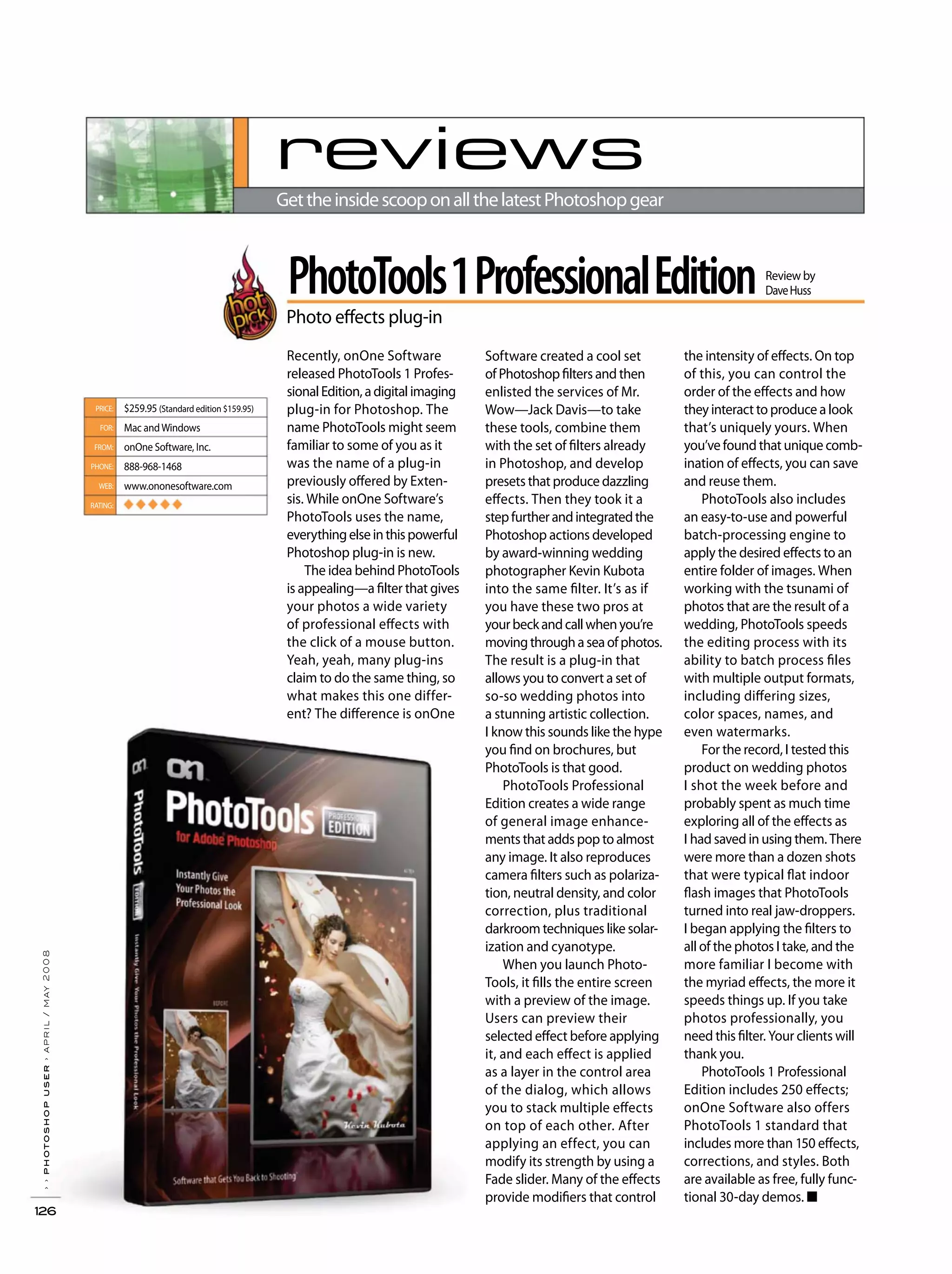 ››photoshopuser›april/may2008
126
reviews
GettheinsidescooponallthelatestPhotoshopgear
PhotoTools1ProfessionalEdition
Photo effects plug-in
Review by
DaveHuss
PRICE:
FOR:
FROM:
PHONE:
WEB:
RATING:
$259.95 (Standard edition $159.95)
Mac andWindows
onOne Software, Inc.
888-968-1468
www.ononesoftware.com
◆ ◆ ◆ ◆ ◆
Software created a cool set
of Photoshop filters and then
enlisted the services of Mr.
Wow—Jack Davis—to take
these tools, combine them
with the set of filters already
in Photoshop, and develop
presets that produce dazzling
effects. Then they took it a
stepfurtherandintegratedthe
Photoshop actions developed
by award-winning wedding
photographer Kevin Kubota
into the same filter. It’s as if
you have these two pros at
yourbeckandcallwhenyou’re
movingthroughaseaofphotos.
The result is a plug-in that
allows you to convert a set of
so-so wedding photos into
a stunning artistic collection.
I know this sounds like the hype
you find on brochures, but
PhotoTools is that good.
PhotoTools Professional
Edition creates a wide range
of general image enhance-
ments that adds pop to almost
any image. It also reproduces
camera filters such as polariza-
tion, neutral density, and color
correction, plus traditional
darkroom techniques like solar-
ization and cyanotype.
When you launch Photo-
Tools, it fills the entire screen
with a preview of the image.
Users can preview their
selected effect before applying
it, and each effect is applied
as a layer in the control area
of the dialog, which allows
you to stack multiple effects
on top of each other. After
applying an effect, you can
modify its strength by using a
Fade slider. Many of the effects
provide modifiers that control
the intensity of effects. On top
of this, you can control the
order of the effects and how
they interact to produce a look
that’s uniquely yours. When
you’ve found that unique comb-
ination of effects, you can save
and reuse them.
PhotoTools also includes
an easy-to-use and powerful
batch-processing engine to
apply the desired effects to an
entire folder of images. When
working with the tsunami of
photos that are the result of a
wedding, PhotoTools speeds
the editing process with its
ability to batch process files
with multiple output formats,
including differing sizes,
color spaces, names, and
even watermarks.
For the record, I tested this
product on wedding photos
I shot the week before and
probably spent as much time
exploring all of the effects as
I had saved in using them. There
were more than a dozen shots
that were typical flat indoor
flash images that PhotoTools
turned into real jaw-droppers.
I began applying the filters to
all of the photos I take, and the
more familiar I become with
the myriad effects, the more it
speeds things up. If you take
photos professionally, you
need this filter. Your clients will
thank you.
PhotoTools 1 Professional
Edition includes 250 effects;
onOne Software also offers
PhotoTools 1 standard that
includes more than 150 effects,
corrections, and styles. Both
are available as free, fully func-
tional 30-day demos. ■
Recently, onOne Software
released PhotoTools 1 Profes-
sionalEdition,adigitalimaging
plug-in for Photoshop. The
name PhotoTools might seem
familiar to some of you as it
was the name of a plug-in
previously offered by Exten-
sis. While onOne Software’s
PhotoTools uses the name,
everythingelseinthispowerful
Photoshop plug-in is new.
The idea behind PhotoTools
is appealing—a filter that gives
your photos a wide variety
of professional effects with
the click of a mouse button.
Yeah, yeah, many plug-ins
claim to do the same thing, so
what makes this one differ-
ent? The difference is onOne
 