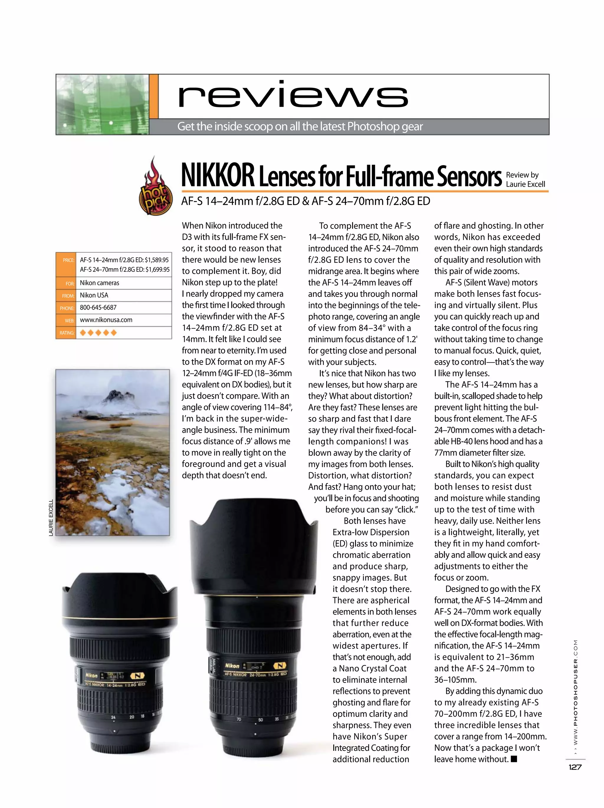 ››www.photoshopuser.com
127
reviews
GettheinsidescooponallthelatestPhotoshopgear
To complement the AF-S
14–24mm f/2.8G ED, Nikon also
introduced the AF-S 24–70mm
f/2.8G ED lens to cover the
midrange area. It begins where
the AF-S 14–24mm leaves off
and takes you through normal
into the beginnings of the tele-
photo range, covering an angle
of view from 84–34° with a
minimum focus distance of 1.2'
for getting close and personal
with your subjects.
It’s nice that Nikon has two
new lenses, but how sharp are
they? What about distortion?
Are they fast? These lenses are
so sharp and fast that I dare
say they rival their fixed-focal-
length companions! I was
blown away by the clarity of
my images from both lenses.
Distortion, what distortion?
And fast? Hang onto your hat;
you’llbeinfocusandshooting
before you can say “click.”
Both lenses have
Extra-low Dispersion
(ED) glass to minimize
chromatic aberration
and produce sharp,
snappy images. But
it doesn’t stop there.
There are aspherical
elements in both lenses
that further reduce
aberration, even at the
widest apertures. If
that’snotenough,add
a Nano Crystal Coat
to eliminate internal
reflections to prevent
ghosting and flare for
optimum clarity and
sharpness. They even
have Nikon’s Super
Integrated Coating for
additional reduction
of flare and ghosting. In other
words, Nikon has exceeded
even their own high standards
of quality and resolution with
this pair of wide zooms.
AF-S (Silent Wave) motors
make both lenses fast focus-
ing and virtually silent. Plus
you can quickly reach up and
take control of the focus ring
without taking time to change
to manual focus. Quick, quiet,
easy to control—that’s the way
I like my lenses.
The AF-S 14–24mm has a
built-in,scallopedshadetohelp
prevent light hitting the bul-
bous front element. The AF-S
24–70mmcomeswithadetach-
ableHB-40lenshoodandhasa
77mm diameter filter size.
BuilttoNikon’shighquality
standards, you can expect
both lenses to resist dust
and moisture while standing
up to the test of time with
heavy, daily use. Neither lens
is a lightweight, literally, yet
they fit in my hand comfort-
ably and allow quick and easy
adjustments to either the
focus or zoom.
Designed to go with the FX
format, the AF-S 14–24mm and
AF-S 24–70mm work equally
well on DX-format bodies. With
the effective focal-length mag-
nification, the AF-S 14–24mm
is equivalent to 21–36mm
and the AF-S 24–70mm to
36–105mm.
By adding this dynamic duo
to my already existing AF-S
70–200mm f/2.8G ED, I have
three incredible lenses that
cover a range from 14–200mm.
Now that’s a package I won’t
leave home without. ■
When Nikon introduced the
D3 with its full-frame FX sen-
sor, it stood to reason that
there would be new lenses
to complement it. Boy, did
Nikon step up to the plate!
I nearly dropped my camera
thefirsttimeIlookedthrough
the viewfinder with the AF-S
14–24mm f/2.8G ED set at
14mm. It felt like I could see
from near to eternity. I’m used
to the DX format on my AF-S
12–24mm f/4G IF-ED (18–36mm
equivalent on DX bodies), but it
just doesn’t compare. With an
angle of view covering 114–84°,
I’m back in the super-wide-
angle business. The minimum
focus distance of .9' allows me
to move in really tight on the
foreground and get a visual
depth that doesn’t end.
AF-S14–24mmf/2.8GED:$1,589.95
AF-S 24–70mm f/2.8G ED: $1,699.95
Nikon cameras
Nikon USA
800-645-6687
www.nikonusa.com
◆ ◆ ◆ ◆ ◆
PRICE:
FOR:
FROM:
PHONE:
WEB:
RATING:
LAURIEEXCELL
NIKKORLensesforFull-frameSensors
AF-S 14–24mm f/2.8G ED & AF-S 24–70mm f/2.8G ED
Review by
Laurie Excell
 