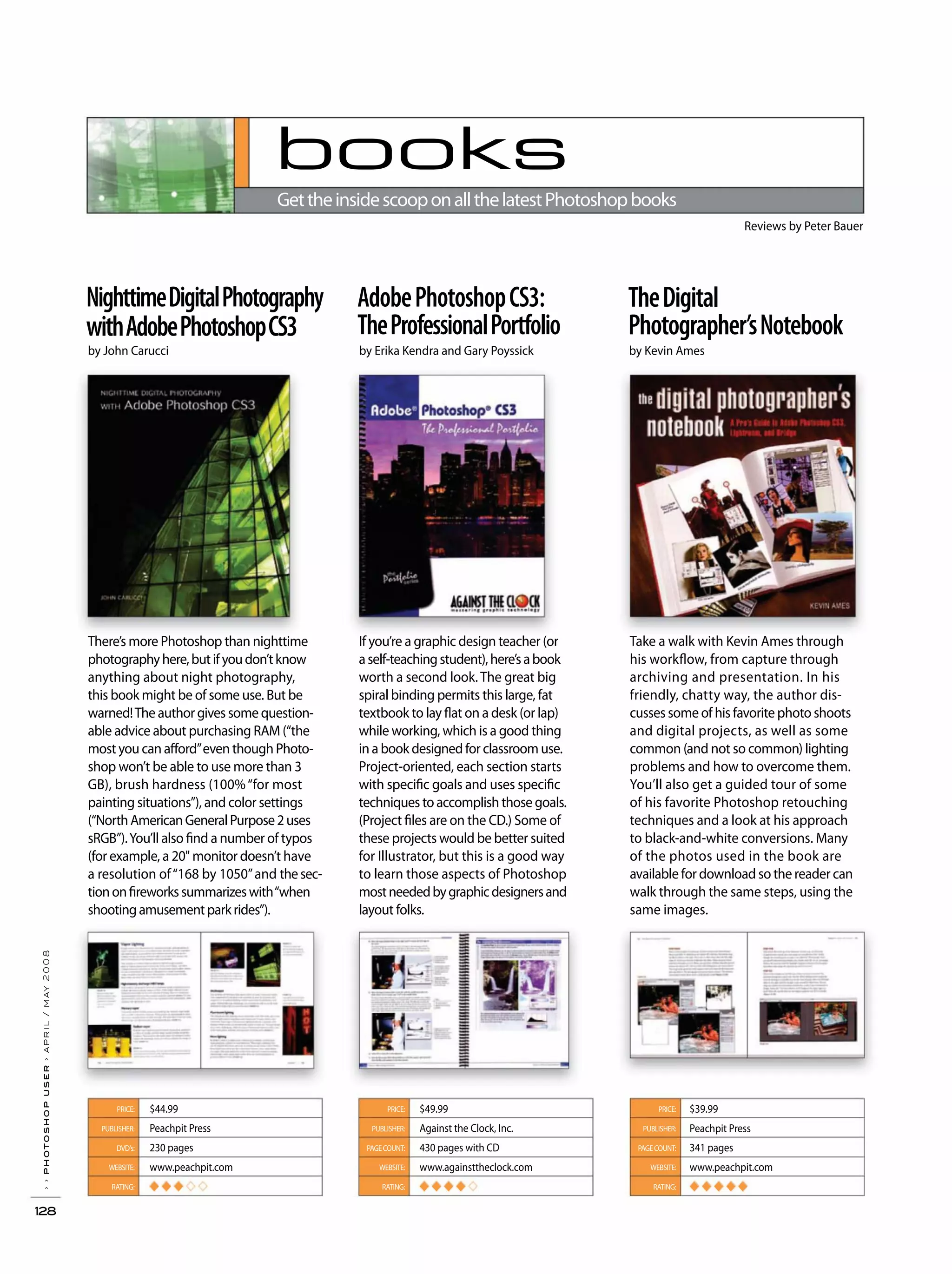 books
GettheinsidescooponallthelatestPhotoshopbooks
Reviews by Peter Bauer
There’s more Photoshop than nighttime
photographyhere,butifyoudon’tknow
anything about night photography,
this book might be of some use. But be
warned!The author gives some question-
able advice about purchasing RAM (“the
most you can afford”even though Photo-
shop won’t be able to use more than 3
GB), brush hardness (100%“for most
painting situations”), and color settings
(“NorthAmericanGeneralPurpose2uses
sRGB”).You’ll also find a number of typos
(for example, a 20" monitor doesn’t have
a resolution of“168 by 1050”and thesec-
tiononfireworkssummarizeswith“when
shootingamusementparkrides”).
If you’re a graphic design teacher (or
aself-teachingstudent),here’sabook
worth a second look. The great big
spiral binding permits this large, fat
textbook to lay flat on a desk (or lap)
while working, which is a good thing
in a book designed for classroom use.
Project-oriented, each section starts
with specific goals and uses specific
techniques to accomplish those goals.
(Project files are on the CD.) Some of
these projects would be better suited
for Illustrator, but this is a good way
to learn those aspects of Photoshop
mostneededbygraphicdesignersand
layout folks.
Take a walk with Kevin Ames through
his workflow, from capture through
archiving and presentation. In his
friendly, chatty way, the author dis-
cusses some of his favorite photo shoots
and digital projects, as well as some
common (and not so common) lighting
problems and how to overcome them.
You’ll also get a guided tour of some
of his favorite Photoshop retouching
techniques and a look at his approach
to black-and-white conversions. Many
of the photos used in the book are
available for download so the reader can
walk through the same steps, using the
same images.
NighttimeDigitalPhotography
withAdobePhotoshopCS3
by John Carucci
AdobePhotoshopCS3:
TheProfessionalPortfolio
TheDigital
Photographer’sNotebook
by Erika Kendra and Gary Poyssick by Kevin Ames
PRICE:
PUBLISHER:
DVD's:
WEBSITE:
RATING:
$44.99
Peachpit Press
230 pages
www.peachpit.com
◆ ◆ ◆
PRICE:
PUBLISHER:
PAGECOUNT:
WEBSITE:
RATING:
$49.99
Against the Clock, Inc.
430 pages with CD
www.againsttheclock.com
◆ ◆ ◆ ◆
››photoshopuser›april/may2008
128
PRICE:
PUBLISHER:
PAGECOUNT:
WEBSITE:
RATING:
$39.99
Peachpit Press
341 pages
www.peachpit.com
◆ ◆ ◆ ◆ ◆
 