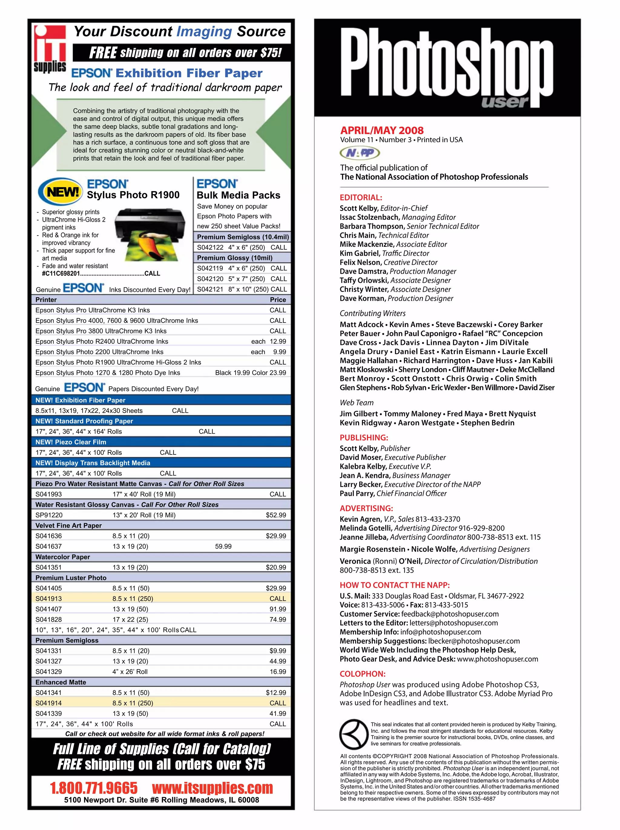EDITORIAL:
Scott Kelby, Editor-in-Chief
Issac Stolzenbach, Managing Editor
Barbara Thompson, Senior Technical Editor
Chris Main, Technical Editor
Mike Mackenzie, Associate Editor
Kim Gabriel, Traffic Director
Felix Nelson, Creative Director
Dave Damstra, Production Manager
Taffy Orlowski, Associate Designer
Christy Winter, Associate Designer
Dave Korman, Production Designer
Contributing Writers
Web Team
Scott Kelby, Publisher
David Moser, Executive Publisher
Kalebra Kelby, Executive V.P.
Business Manager
Larry Becker, Executive Director of the NAPP
Paul Parry, Chief Financial Officer
V.P., Sales 813-433-2370
Melinda Gotelli, Advertising Director 916-929-8200
Advertising Coordinator 800-738-8513 ext. 115
Advertising Designers
(Ronni) O’Neil, Director of Circulation/Distribution
800-738-8513 ext. 135
Fax: 813-433-5015
Customer Service:
Letters to the Editor:
Photo Gear Desk, and Advice Desk:
Photoshop User
APRIL/MAY 2008
The official publication of
This seal indicates that all content provided herein is produced by Kelby Training,
Inc. and follows the most stringent standards for educational resources. Kelby
Training is the premier source for instructional books, DVDs, online classes, and
live seminars for creative professionals.
All contents ©COPYRIGHT 2008 National Association of Photoshop Professionals.
All rights reserved. Any use of the contents of this publication without the written permis-
sion of the publisher is strictly prohibited. Photoshop User is an independent journal, not
afﬁliated in any way with Adobe Systems, Inc. Adobe, the Adobe logo, Acrobat, Illustrator,
InDesign, Lightroom, and Photoshop are registered trademarks or trademarks of Adobe
Systems, Inc. in the United States and/or other countries. All other trademarks mentioned
belong to their respective owners. Some of the views expressed by contributors may not
be the representative views of the publisher. ISSN 1535-4687
 