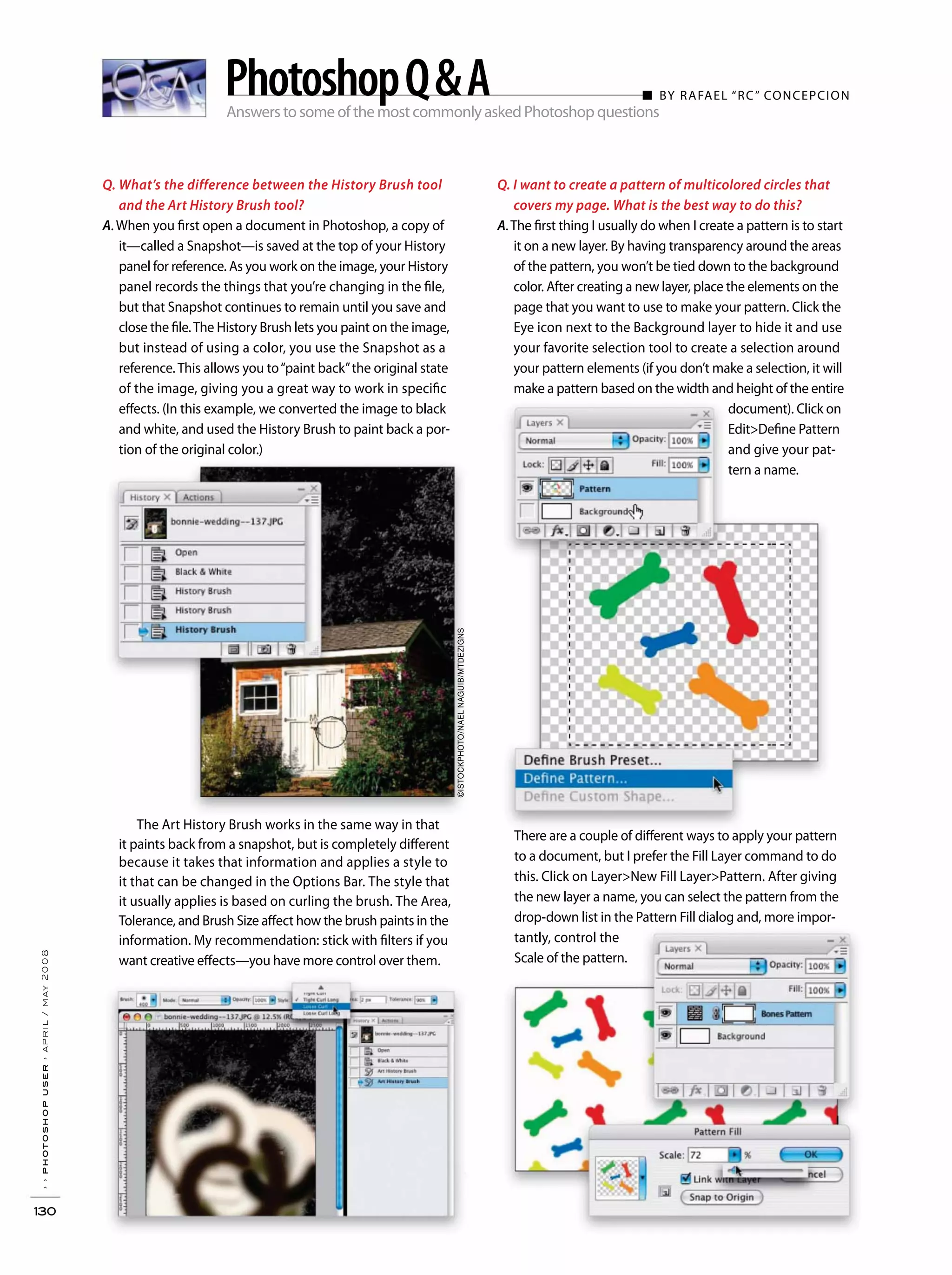 Answers to some of the most commonly asked Photoshop questions
■ BY RAFAEL “RC” CONCEPCION
››photoshopuser›april/may2008
130
PhotoshopQ&A
Q. What’s the difference between the History Brush tool
and the Art History Brush tool?
A. When you first open a document in Photoshop, a copy of
it—called a Snapshot—is saved at the top of your History
panel for reference. As you work on the image, your History
panel records the things that you’re changing in the file,
but that Snapshot continues to remain until you save and
close the file.The History Brush lets you paint on the image,
but instead of using a color, you use the Snapshot as a
reference. This allows you to“paint back”the original state
of the image, giving you a great way to work in specific
effects. (In this example, we converted the image to black
and white, and used the History Brush to paint back a por-
tion of the original color.)
The Art History Brush works in the same way in that
it paints back from a snapshot, but is completely different
because it takes that information and applies a style to
it that can be changed in the Options Bar. The style that
it usually applies is based on curling the brush. The Area,
Tolerance, and Brush Size affect how the brush paints in the
information. My recommendation: stick with filters if you
want creative effects—you have more control over them.
Q. I want to create a pattern of multicolored circles that
covers my page. What is the best way to do this?
A.The first thing I usually do when I create a pattern is to start
it on a new layer. By having transparency around the areas
of the pattern, you won’t be tied down to the background
color. After creating a new layer, place the elements on the
page that you want to use to make your pattern. Click the
Eye icon next to the Background layer to hide it and use
your favorite selection tool to create a selection around
your pattern elements (if you don’t make a selection, it will
make a pattern based on the width and height of the entire
document). Click on
Edit>Define Pattern
and give your pat-
tern a name.
©ISTOCKPHOTO/NAELNAGUIB/MTDEZIGNS
There are a couple of different ways to apply your pattern
to a document, but I prefer the Fill Layer command to do
this. Click on Layer>New Fill Layer>Pattern. After giving
the new layer a name, you can select the pattern from the
drop-down list in the Pattern Fill dialog and, more impor-
tantly, control the
Scale of the pattern.
 