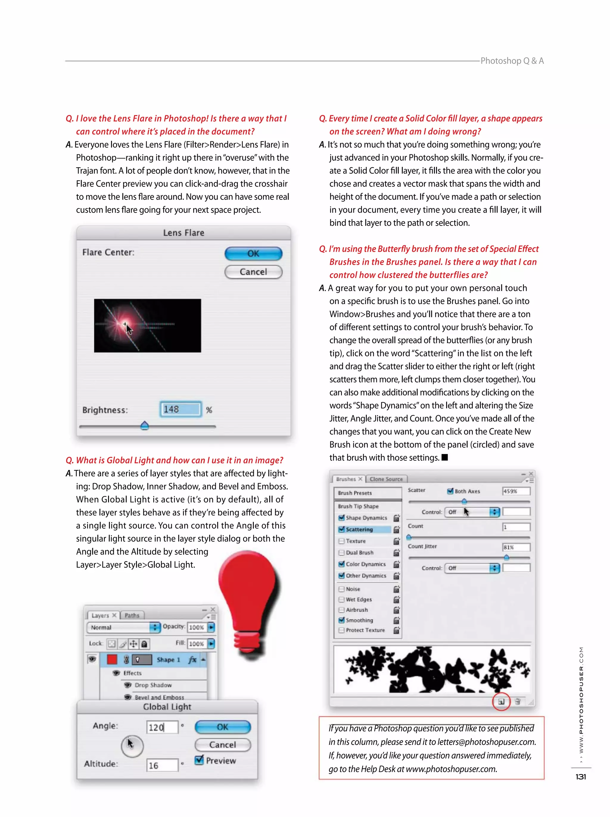 Photoshop Q & A
››www.photoshopuser.com
131
If you have a Photoshop question you’d like to see published
in this column, please send it to letters@photoshopuser.com.
If, however, you’d like your question answered immediately,
go to the Help Desk at www.photoshopuser.com.
Q. Every time I create a Solid Color fill layer, a shape appears
on the screen? What am I doing wrong?
A. It’s not so much that you’re doing something wrong; you’re
just advanced in your Photoshop skills. Normally, if you cre-
ate a Solid Color fill layer, it fills the area with the color you
chose and creates a vector mask that spans the width and
height of the document. If you’ve made a path or selection
in your document, every time you create a fill layer, it will
bind that layer to the path or selection.
Q. I’m using the Butterfly brush from the set of Special Effect
Brushes in the Brushes panel. Is there a way that I can
control how clustered the butterflies are?
A. A great way for you to put your own personal touch
on a specific brush is to use the Brushes panel. Go into
Window>Brushes and you’ll notice that there are a ton
of different settings to control your brush’s behavior. To
change the overall spread of the butterflies (or any brush
tip), click on the word“Scattering”in the list on the left
and drag the Scatter slider to either the right or left (right
scatters them more, left clumps them closer together).You
can also make additional modifications by clicking on the
words“Shape Dynamics”on the left and altering the Size
Jitter, Angle Jitter, and Count. Once you’ve made all of the
changes that you want, you can click on the Create New
Brush icon at the bottom of the panel (circled) and save
that brush with those settings. ■
Q. I love the Lens Flare in Photoshop! Is there a way that I
can control where it’s placed in the document?
A. Everyone loves the Lens Flare (Filter>Render>Lens Flare) in
Photoshop—ranking it right up there in“overuse”with the
Trajan font. A lot of people don’t know, however, that in the
Flare Center preview you can click-and-drag the crosshair
to move the lens flare around. Now you can have some real
custom lens flare going for your next space project.
Q. What is Global Light and how can I use it in an image?
A.There are a series of layer styles that are affected by light-
ing: Drop Shadow, Inner Shadow, and Bevel and Emboss.
When Global Light is active (it’s on by default), all of
these layer styles behave as if they’re being affected by
a single light source. You can control the Angle of this
singular light source in the layer style dialog or both the
Angle and the Altitude by selecting
Layer>Layer Style>Global Light.
 